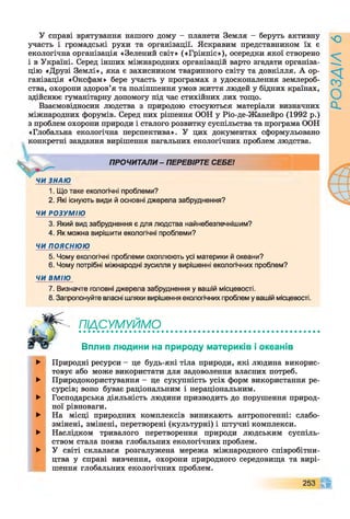У справі врятування нашого дому - планети Земля - беруть активну
участь і громадські рухи та організації. Яскравим представником їх є
екологічна організація «Зелений світ» («Грінпіс»), осередки якої створено
і в Україні. Серед інших міжнародних організацій варто згадати організа­
цію «Друзі Землі», яка є захисником тваринного світу та довкілля. А ор­
ганізація «Оксфам» бере участь у програмах з удосконалення землероб­
ства, охорони здоров’я та поліпшення умов життя людей у бідних країнах,
здійснює гуманітарну допомогу під час стихійних лих тощо.
Взаємовідносин людства з природою стосуються матеріали визначних
міжнародних форумів. Серед них рішення ООН у Ріо-де-Жанейро (1992 р.)
з проблем охорони природи і сталого розвитку суспільства та програма ООН
«Глобальна екологічна перспектива». У цих документах сформульовано
конкретні завдання вирішення нагальних екологічних проблем людства.
ПРОЧИТАЛИ - ПЕРЕВІРТЕ СЕБЕ!
1. Що таке екологічні проблеми?
2. Які існують види й основні джерела забруднення?
ЧИ РОЗУМІЮ
3. Який вид забруднення є для людства найнебезпечнішим?
4. Як можна вирішити екологічні проблеми?
ЧИ ПОЯСНЮЮ
5. Чому екологічні проблеми охоплюють усі материки й океани?
6. Чому потрібні міжнародні зусилля у вирішенні екологічних проблем?
ЧИ ВМІЮ
7. Визначте головні джерела забруднення у вашій місцевості.
8. Запропонуйте власні шляхи вирішення екологічних проблем у вашій місцевості.
П І ^ У ^ ^ М О иитаттивллввтяаттааталиалв9ла
Вплив людини на природу материків і океанів
►
►
►
►
►
►
Природні ресурси - це будь-які тіла природи, які людина викорис­
товує або може використати для задоволення власних потреб.
Природокористування - це сукупність усіх форм використання ре­
сурсів; воно буває раціональним і нераціональним.
Господарська діяльність людини призводить до порушення природ­
ної рівноваги.
На місці природних комплексів виникають антропогенні: слабо-
змінені, змінені, перетворені (культурні) і штучні комплекси.
Наслідком тривалого перетворення природи людським суспіль­
ством стала поява глобальних екологічних проблем.
У світі склалася розгалужена мережа міжнародного співробітни­
цтва у справі вивчення, охорони природного середовища та вирі­
шення глобальних екологічних проблем.
253 п
РОЗДІЛ
6
 