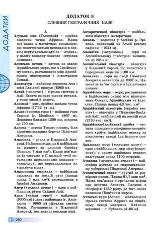Д
О
Д
А
Т
К
И
ДОДАТОК З
СЛОВНИК ГЕОГРАФІЧНИХ НАЗВ
А
Агульяс мис (Голковий) - крайня
південна точка Африки. Назва
пов’язана з магнітною аномалією,
що спостерігається неподалік в оке­
ані; португальське agulha- «голка»,
у цьому випадку означає «стрілка
компаса».
Аденська затока - затока на заході
Аравійського моря, що в Індійсько­
му океані, розташована між Аравій­
ським півостровом і півостровом
Сомалі.
Аконкагуа - найвища вершина Анд і
всієї Західної півкулі (6960 м).
Алтай («золото») - гірська система в
Азії. Багата на руди різних металів,
у тому числі й золото.
Альмаді - мис, крайня західна точка
Африки (17°32' зх. д.).
Альпи («висока гора») - найвищі гори
Європи (г. Монблан - 4807 м).
Довжина близько 1200 км, ширина
до 250 км.
Аляска - затока Тихого океану, біля
північно-західних берегів Північної
Америки.
Амазонка - річка в Південній Аме­
риці. Найповноводнішай найбільша
на планеті за площею басейну
(близько 7 млн км2). Назва пов’яза­
на із частими в її нижній течії по­
тужними припливними Х В И Л Я М И -
«амазуну», що перекладається як
«гримуча вода».
Амазонська низовина - найбільша
низовина на земній кулі (площа
понад 5 млн км2), розташована в
басейні Амазонки.
Амур («велика річка») - одна з най­
більших річок Східної Азії.
Анди («мідні гори») — найдовша
(9000 км) і одназ найвищих (г. Акон­
кагуа - 6960 м) гірських систем
Землі. Розташована в Південній
Америці, має великі поклади міді.
Антарктичний півострів — найбіль­
ший півострів Антарктиди.
Анхель - водоспад у басейні р. Орі­
ноко, найвищий на Землі (висота
падіння - 1054 м).
Апенніни («вершина») - гори на
Апеннінському півострові заввиш­
ки до 2914 м.
Апеннінський півострів - півострів
у Південній Європі, що видається в
Середземне море на 1100 км.
Аппалачі - гори на сході Північної
Америки заввишки до 2037 м. На­
звані за ім’ям одного з індіанських
племен.
Аравійське море - море, розташоване
в Індійському океані між півостро­
вами Сомалі, Аравійським та Індо­
стан. Площа понад 4,8 тис. км2.
Аравійський півострів («країна сте­
пів») —півострів у Південно-Захід­
ній Азії, найбільший на земній кулі
(2730 тис. км2).
Аравійсько-Індійський хребет —час­
тина підводного серединно-океаніч­
ного хребта Індійського океану на
північному заході Індійського оке­
ану.
Аральське море («острівне море») —
одне з найбільших озер світу (озеро-
море), у якому порівняно недавно
налічували понад 1100 островів.
Атакама («пустельна земля») - най-
сухіша пустеля на тихоокеансько­
му узбережжі Південної Америки.
Атлантичний океан - другий за роз­
мірами океан. Площа 91,7 млн км2.
Назва пов’язана з грецьким міфом
про велетня Атланта. Введена в
географію 1650 року, до того океан
називали Північним морем.
Атлаські гори (Атлас) - наймолодша
гірська система Африки на північ­
ному заході материка. Найвища
вершина - г. Тубкаль (4165 м).
260
 