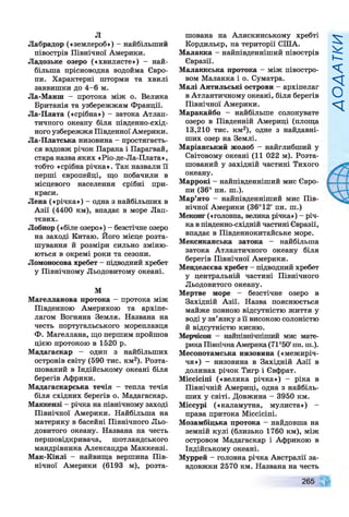 л
Лабрадор («землероб») - найбільший
півострів Північної Америки.
Ладозьке озеро («хвилясте») - най­
більша прісноводна водойма Євро­
пи. Характерні шторми та хвилі
заввишки до 4-6 м.
Ла-Манш - протока між о. Велика
Британія та узбережжям Франції.
Ла-Плата («срібна») - затока Атлан­
тичного океану біля південно-схід­
ногоузбережжя ПівденноїАмерики.
Ла-Платська низовина - простягаєть­
ся вздовж річок Парана і Парагвай,
стара назваяких «Ріо-де-Ла-Плата»,
тобто «срібна річка». Так назвали її
перші європейці, що побачили в
місцевого населення срібні при­
краси.
Лена («річка») - одна з найбільших в
Азії (4400 км), впадає в море Лап-
тєвих.
Лобнор («біле озеро») - безстічне озеро
на заході Китаю. Його місце розта­
шування й розміри сильно зміню­
ються в окремі роки та сезони.
Ломоносова хребет —підводний хребет
у Північному Льодовитому океані.
М
Магелланова протока - протока між
Південною Америкою та архіпе­
лагом Вогняна Земля. Названа на
честь португальського мореплавця
Ф. Магеллана, що першим пройшов
цією протокою в 1520 р.
Мадагаскар - один з найбільших
островів світу (590 тис. км2). Розта­
шований в Індійському океані біля
берегів Африки.
Мадагаскарська течія - тепла течія
біля східних берегів о. Мадагаскар.
Маккензі - річка на північному заході
Північної Америки. Найбільша на
материку в басейні Північного Льо­
довитого океану. Названа на честь
першовідкривача, шотландського
мандрівника Александра Маккензі.
Мак-Кінлі - найвища вершина Пів­
нічної Америки (6193 м), розта­
шована на Аляскинському хребті
Кордильєр, на території США.
Малакка - найпівденніший півострів
Євразії.
Малаккська протока - між півостро­
вом Малакка і о. Суматра.
Малі Антильські острови - архіпелаг
вАтлантичному океані, біля берегів
Північної Америки.
Маракайбо - найбільше солонувате
озеро в Південній Америці (площа
13,210 тис. км2), одне з найдавні­
ших озер на Землі.
Маріанський жолоб - найглибший у
Світовому океані (11 022 м). Розта­
шований у західній частині Тихого
океану.
Маррокі —найпівденніший мис Євро­
пи (36° пн. ш.).
Мар’ято - найпівденніший мис Пів­
нічної Америки (36°12' пн. ш.)
Меконг («головна, велика річка») - річ­
кавпівденно-східній частині Євразії,
впадає в Південнокитайське море.
Мексиканська затока - найбільша
затока Атлантичного океану біля
берегів Північної Америки.
Менделєєва хребет - підводний хребет
у центральній частині Північного
Льодовитого океану.
Мертве море - безстічне озеро в
Західній Азії. Назва пояснюється
майже повного відсутністю життя у
воді у зв’язку з її високою солоністю
й відсутністю кисню.
Мерчісон - найпівнічніший мис мате­
рикаПівнічнаАмерика(71°50'пн. ш.).
Месопотамська низовина («межиріч­
чя») - низовина в Західній Азії в
долинах річок Тигр і Євфрат.
Міссісіпі («велика річка») - ріка в
Північній Америці, одна з найбіль­
ших у світі. Довжина - 3950 км.
Міссурі («каламутна, мулиста») -
права притока Міссісіпі.
Мозамбіцька протока - найдовша на
земній кулі (близько 1760 км), між
островом Мадагаскар і Африкою в
Індійському океані.
Муррей - головна річка Австралії за­
вдовжки 2570 км. Названа на честь
265
И>І1/Х?ОУ
 