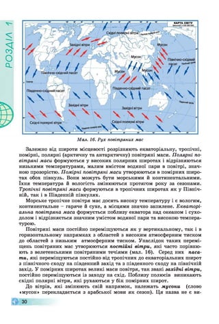 у
і
У
г
о
с
і
Мал. 16. Рух повітряних мас
Залежно від широти місцевості розрізняють екваторіальну, тропічні,
помірні, полярні (арктичну та антарктичну) повітряні маси. Полярні по­
вітряні маси формуються у високих полярних широтах і відрізняються
низькими температурами, малим вмістом водяної пари в повітрі, знач­
ною прозорістю. Помірні повітряні маси утворюються в помірних широ­
тах обох півкуль. Вони можуть бути морськими й континентальними,
їхня температура й вологість змінюються протягом року за сезонами.
Тропічні повітряні маси формуються в тропічних широтах як у Північ­
ній, так і в Південній півкулях.
Морське тропічне повітря має досить високу температуру і є вологим,
континентальне - гаряче й сухе, а місцями значно запилене. Екваторі­
альна повітряна маса формується поблизу екватора над океаном і сухо­
долом і відрізняється значним умістом водяної пари та високою темпера­
турою.
Повітряні маси постійно переміщуються як у вертикальному, так і в
горизонтальному напрямках з областей з високим атмосферним тиском
до областей з низьким атмосферним тиском. Унаслідок таких перемі­
щень повітряних мас утворюються постійні вітри, які часто порівню­
ють з велетенськими повітряними течіями (мал. 16). Серед них паса­
ти, які переміщуються постійно від тропічних до екваторіальних широт
з північного сходу на південний захід та з південного сходу на північній
захід. У помірних широтах великі маси повітря, так звані західні вітри,
постійно переміщуються із заходу на схід. Поблизу полюсів виникають
східні полярні вітри, які рухаються у бік помірних широт.
До вітрів, які змінюють свій напрямок, належать мусони (слово
«мусон» перекладається з арабської мови як сезон). Ця назва не є ви-
 