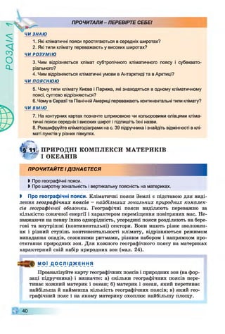 ZlVEOd
ЧИ ЗНАЮ
ПРОЧИТАЛИ- ПЕРЕВІРТЕ СЕБЕ!
1. Які кліматичні пояси простягаються в середніх широтах?
2. Які типи клімату переважають у високих широтах?
ЧИ РОЗУМІЮ
3. Чим відрізняється клімат субтропічного кліматичного поясу і субеквато­
ріального?
4. Чим відрізняються кліматичні умови в Антарктиді та в Арктиці?
ЧИ ПОЯСНЮЮ
5. Чому типи клімату Києва і Парижа, які знаходяться в одному кліматичному
поясі, суттєво відрізняються?
6. Чому в Євразії та Північній Америці переважають континентальні типи клімату?
ЧИ ВМІЮ
7. На контурних картах позначте штриховкою чи кольоровими олівцями кліма­
тичні пояси середніх і високих широт і підпишіть їхні назви.
8. Розшифруйте кпіматодіаграми на с. 39 підручника і знайдіть відмінності в клі­
маті пунктів у різних півкулях.
( І 'т і ї ПРИРОДНІ КОМПЛЕКСИ М АТЕРИКІВ
І Ф І ОКЕАНІВ
ПРОЧИТАЙТЕ ІДІЗНАЄТЕСЯ
І Про географічні пояси.
І Про широтну зональність і вертикальну поясність на материках.
І Про географічні пояси. Кліматичні пояси Землі є підставою для виді­
лення географічних поясів - найбільших зональних природних комплек­
сів географічної оболонки. Географічні пояси виділяють переважно за
кількістю сонячної енергії і характером переміщення повітряних мас. Не­
зважаючи на певну їхню однорідність, усередині пояси розділяють на бере­
гові та внутрішні (континентальні) сектори. Вони мають різне зволожен­
ня і різний ступінь континентальності клімату, відрізняються режимом
випадання опадів, сезонними ритмами, різним набором і напрямком про­
стягання природних зон. Для кожного географічного поясу на материках
характерний свій набір природних зон (мал. 24).
МОЇ Д О С Я І Д Ж ЕН НЯ
Проаналізуйте карту географічних поясів і природних зон (на фор­
заці підручника) і визначте: а) скільки географічних поясів пере­
тинає кожний материк і океан; б) материк і океан, який перетинає
найбільша й найменша кількість географічних поясів; в) який гео­
графічний пояс і на якому материку охоплює найбільшу площу.
40
 