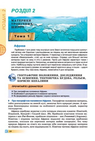 І
ZlVSO
РОЗДІЛ 2
МАТЕРИКИ
Африка
Приблизно 1 млн років тому внутрішні сили Землі остаточно порушили сухопут­
ний зв’язок між Європою і розташованим на південь від неї величезним масивом
суходолу. Так утворився материк Африка. У перекладі з латинської мови «африкус»
означає «безморозний», «той, що не знає холоду». Справді, для більшої частини
материка поділ на зиму й літо є умовним. Проте для Африки характерні також і
значні природні контрасти. Наприклад, на екваторі можна натрапити в горах на вічні
сніги. Найбільшу жарку пустелю земної кулі перетинає найдовша у світі річка. В од­
них місцях континенту роками не випадає жодної краплини дощу, в інших - щодня
бувають зливи. Ось така вона, Африка, незвичайна й досі загадкова.
М V ГЕОГРАФ ІЧНЕ ПОЛОЖ ЕННЯ, ДОСЛІДЖ ЕННЯ
ч у і г . ТА ОСВОЄННЯ, ТЕКТОНІЧНА БУДОВА, РЕЛЬЄФ ,
1 КОРИСНІ КОПАЛИНИ
ПРОЧИТАЙТЕ ІДІЗНАЄТЕСЯ
І Про географічне положення Африки.
І Особливості дослідження й освоєння материка.
І Як формувався рельєф Африки і корисні копалини материка.
І Про географічне положення Африки. Географічне положення материка,
тобто розташування на земній кулі, визначає його природні умови. А при­
рода безпосередньо впливає на особливості розселення людей, характер
господарства.
Африка перебуває водночас в усіх чотирьох півкулях планети: Північній,
Південній, Західній і Східній (мал. 26). Крайньою північною точкою ма­
терика є мис Рас-Енгела, крайньою південною - мис Голковий (А гульяс).
Північна і південна частини Африки віддалені від екватора приблизно
однаково, оскільки він перетинає материк майже посередині. Ось чому
природа Африки на північ від екватора ніби повторює природу материка
на південь від нього, наче віддзеркалює її. Північна частина Африки помітно
44
 