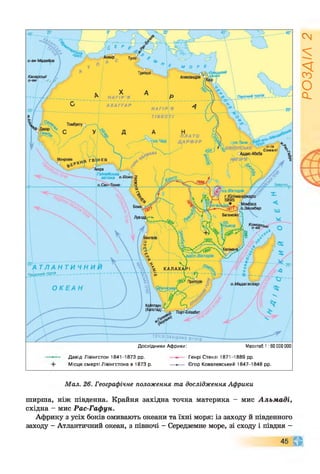 Триполі фцький
мал
Александрія
ПЫчний тропік
А Х А Г Г А Р
Томбукту о
П Л А Т О
Д А Р Ф У Р
п -ів
Сомалі
Монровія
іккра  л
Гвінейська
затока <
юз.Вікторія
г.Кіліманд
5895
Багамойо
іНьяса
в д с п . Вікторія
А Т Л А Н Т И Ч Н И
Південний Тропік-------------------------------
 К А Л А Х А Р І
Преторія
о.Мадагаскар
Екватор
О К Е А Н
ТЕЧІЯ ЗАХІДНИХ В/ТРІВ
Масштаб 1 :60 000 000
Дослідники Африки:
Давід Лівінгстон 1841-1873 рр.
Місце смерті Лівінгстона в 1873 р.
Генрі Стенлі 1871-1889 рр.
-*•— Єгор Ковалевський 1847-1848 рр.
Мал. 26. Географічне положення та дослідження Африки
ширша, ніж південна. Крайня західна точка материка - мис Альмаді,
східна - мис Рас-Гафун.
Африку з усіх боків омивають океани та їхні моря: із заходу й південного
заходу - Атлантичний океан, з півночі - Середземне море, зі сходу і півдня -
45 А
ЧГ
РОЗДІЛ
2
 