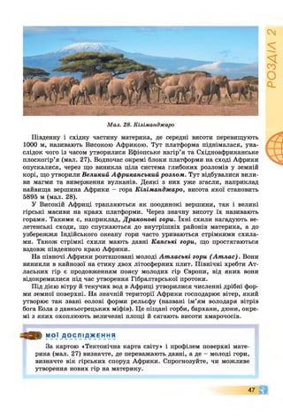 Мал. 28. Кіліманджаро
Південну і східну частину материка, де середні висоти перевищують
1000 м, називають Високою Африкою. Тут платформа піднімалася, уна­
слідок чого із часом утворилися Ефіопське нагір’я та Східноафриканське
плоскогір’я (мал. 27). Водночас окремі блоки платформи на сході Африки
опускалися, через що виникла ціла система глибоких розломів у земній
корі, що утворили Великий Африканський розлом. Тут відбувалися вили­
ви магми та виверження вулканів. Деякі з них уже згасли, наприклад
найвища вершина Африки - гора Кіліманджаро, висота якої становить
5895 м (мал. 28).
У Високій Африці трапляються як поодинокі вершини, так і великі
гірські масиви на краях платформи. Через значну висоту їх називають
горами. Такими є, наприклад, Драконові гори. їхні схили нагадують ве­
летенські сходи, що спускаються до внутрішніх районів материка, а до
узбережжя Індійського океану гори часто уриваються стрімкими схила­
ми. Також стрімкі схили мають давні Капські гори, що простягаються
вздовж південного краю Африки.
На півночі Африки розташовані молоді Атлаські гори (Ат лас). Вони
виникли в кайнозої на стику двох літосферних плит. Північні хребти Ат-
лаських гір є продовженням поясу молодих гір Європи, від яких вони
відокремилися під час утворення Гібралтарської протоки.
Під дією вітру й текучих вод в Африці утворилися численні дрібні фор­
ми земної поверхні. На значній території Африки господарює вітер, який
утворює так звані еолові форми рельєфу (названі ім’ям володаря вітрів
бога Еола з давньогрецьких міфів). Це піщані горби, бархани, дюни, окре­
мі з яких охоплюють величезні площі й сягають висоти хмарочосів.
О » МОЇ Д О С Л І Д Ж Е Н Н Я
За картою «Тектонічна карта світу» і профілем поверхні мате­
рика (мал. 27) визначте, де переважають давні, а де - молоді гори,
визначте вік гірських споруд Африки. Спрогнозуйте, чи можливе
утворення нових гір на материку.
47 ЧГ
РОЗДІЛ
2
 