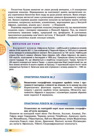 Z
VlVSO
Геологічна будова визначає не лише рельєф материка, а й поширення
корисних копалин. Переважання на континенті давніх магматичних по­
рід спричинило багатство його надр на руди різних металів. Вони утвори­
лися в товщах застиглої лави в розколинах давнього фундаменту платфор­
ми. Запаси окремих рудних корисних копалин на материку мають світове
значення, наприклад залізних, алюмінієвих, марганцевих руд у Західній
Африці, уранових, мідних руд і золота - у Південній.
Родовища нерудних корисних копалин утворилися під час накопичення
осадових порід і поширені переважно в Низькій Африці. Так, на півночі
континенту виявлено нафту, природний газ, фосфорити. В улоговинах
трапляються родовища кам’яного вугілля. У Західній і Південній Африці
знайдено всесвітньо відомі поклади алмазів.
Н О Т А Т К И Д О Т Е М И
З н а м е н и т і а л м а з и А ф р и к и . Кулінан -найбільший зі знайдених алмазів
масою 3106 каратів (621 г). Був знайдений у Південній Африці в 1905 році й названий
ім'ям президента алмазодобувної компанії. Його розкололи на 105 частин. Найбільший
уламок (Кулінан-І) названо «Велика Зірка Африки» (або «Зірка Африки»), він важить
530 каратів, огранований в Амстердамі в 1908 році. Прикрашає скіпетр англійського
короля Едуарда VII, що зберігається в скарбниці лондонського Тауера. Кулінан-VI
(64 карати) знаходиться також в Тауері - у короні королеви Марії (закріплений так, що
його можна витягати й носити окремо як брошку). У королівській короні Англії також
знаходиться Кулінан-ІІ. Загальна маса всіх отриманих з алмазу діамантів - 1064 ка­
рати.
ПРАКТИЧНА РОБОТА № 2
Визначення географічних координат крайніх точок і про­
тяжності материка з півночі на південь та із заходу на схід
Користуючись фізичною картою, визначте географічну
широту і довготу крайніх точок материка. Обчисліть про­
тяжність Африки в градусах і кілометрах уздовж обраних
вами паралелі й меридіана.
ПРАКТИЧНА РОБОТА № 3 (початок)
Позначення на контурній карті назв основних географіч­
них об’єктів материка
Позначте на контурній карті миси: Рас-Енгела, Агульяс, Альмаді, Рас-
Гафун; моря: Середземне, Червоне; затоки: Гвінейську, Аденську; прото­
ки: Мозамбіцьку, Гібралтарську, Баб-ель-Мандебську; острів Мадагаскар;
півострів Сомалі; гори: Атлас, Драконові, Капські; вулкан Кіліманджа­
ро; нагір’я: Ефіопське, Тібесті; Східноафриканське плоскогір’я.
48
 