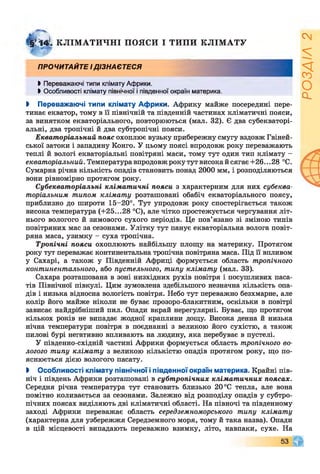 §ГТ4І КЛІМ А ТИ ЧН І ПОЯСИ І ТИПИ КЛІМ АТУ
ПРОЧИТАЙТЕ ІДІЗНАЄТЕСЯ
Ь Переважаючі типи клімату Африки.
І Особливості клімату північної і південної окраїн материка.
І Переважаючі типи клімату Африки. Африку майже посередині пере­
тинає екватор, тому в її північній та південній частинах кліматичні пояси,
за винятком екваторіального, повторюються (мал. 32). Є два субекваторі­
альні, два тропічні й два субтропічні пояси.
Екваторіальний пояс охоплює вузьку прибережну смугу вздовж Гвіней­
ської затоки і западину Конго. У цьому поясі впродовж року переважають
теплі й вологі екваторіальні повітряні маси, тому тут один тип клімату -
екваторіальний. Температура впродовж року тут високий сягає +26.. .28 °С.
Сумарна річна кількість опадів становить понад 2000 мм, і розподіляються
вони рівномірно протягом року.
Субекваторіальні кліматичні пояси з характерним для них субеква­
торіальним типом клімату розташовані обабіч екваторіального поясу,
приблизно до широти 15-20°. Тут упродовж року спостерігається також
висока температура (+25...28 °С), але чітко простежується чергування літ­
нього вологого й зимового сухого періодів. Це пов’язано зі зміною типів
повітряних мас за сезонами. Улітку тут панує екваторіальна волога повіт­
ряна маса, узимку - суха тропічна.
Тропічні пояси охоплюють найбільшу площу на материку. Протягом
року тут переважає континентальна тропічна повітряна маса. Під її впливом
у Сахарі, а також у Південній Африці формується область тропічного
континентального, або пустельного, типу клімату (мал. 33).
Сахара розташована в зоні низхідних рухів повітря і посушливих паса­
тів Північної півкулі. Цим зумовлена здебільшого незначна кількість опа­
дів і низька відносна вологість повітря. Небо тут переважно безхмарне, але
колір його майже ніколи не буває прозоро-блакитним, оскільки в повітрі
зависає найдрібніший пил. Опади вкрай нерегулярні. Буває, що протягом
кількох років не випадає жодної краплини дощу. Висока денна й низька
нічна температури повітря в поєднанні з великою його сухістю, а також
пилові бурі негативно впливають на людину, яка перебуває в пустелі.
У південно-східній частині Африки формується область тропічного во­
логого типу клімату з великою кількістю опадів протягом року, що по­
яснюється дією вологого пасату.
І Особливості клімату північної іпівденної окраїн материка. Крайні пів­
ніч і південь Африки розташовані в субтропічних клімат ичних поясах.
Середня річна температура тут становить близько 20 °С тепла, але вона
помітно коливається за сезонами. Залежно від розподілу опадів у субтро­
пічних поясах виділяють дві кліматичні області. На півночі та південному
заході Африки переважає область середземноморського типу клімату
(характерна для узбережжя Середземного моря, тому й така назва). Опади
в цій місцевості випадають переважно взимку, літо, навпаки, сухе. На
РОЗДІЛ
2
 
