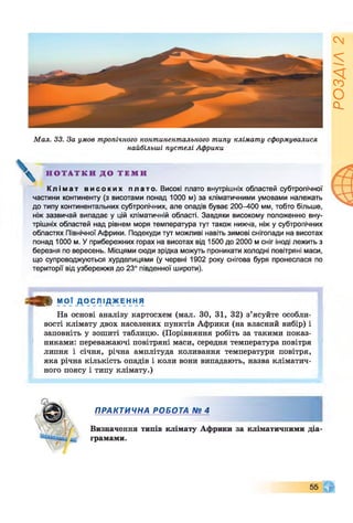 Мал. 33. За умов тропічного континентального типу клімату сформувалися
найбільші пустелі Африки
Н О Т А Т К И Д О Т Е М И
К л і м а т в и с о к и х п лато. Високі плато внутрішніх областей субтропічної
частини континенту (з висотами понад 1000 м) за кліматичними умовами належать
до типу континентальних субтропічних, але опадів буває 200-400 мм, тобто більше,
ніж зазвичай випадає у цій кліматичній області. Завдяки високому положенню вну­
трішніх областей над рівнем моря температура тут також нижча, ніж у субтропічних
областях Північної Африки. Подекуди тут можливі навіть зимові снігопади на висотах
понад 1000 м. Уприбережних горах на висотах від 1500 до 2000 м сніг іноді лежить з
березня по вересень. Місцями сюди зрідка можуть проникати холодні повітряні маси,
що супроводжуються хурделицями (у червні 1902 року снігова буря пронеслася по
території від узбережжя до 23° південної широти).
о » МОЇ Д О С Л І Д Ж Е Н Н Я
На основі аналізу картосхем (мал. ЗО, 31, 32) з’ясуйте особли­
вості клімату двох населених пунктів Африки (на власний вибір) і
заповніть у зошиті таблицю. (Порівняння робіть за такими показ­
никами: переважаючі повітряні маси, середня температура повітря
липня і січня, річна амплітуда коливання температури повітря,
яка річна кількість опадів і коли вони випадають, назва кліматич­
ного поясу і типу клімату.)
ПРАКТИЧНА РОБОТА № 4
Визначення типів клімату Африки за кліматичними діа­
грамами.
РОЗДІЛ
2
 