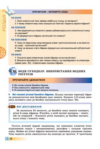 г
zivso
1
V
,
ЧИ ЗНАЮ
ПРОЧИТАЛИ- ПЕРЕВІРТЕ СЕБЕ!
1. Який кліматичний пояс займає найбільшу площу на материку?
2. У якому кліматичному поясі знаходяться північна і південна окраїни Африки?
ЧИ РОЗУМІЮ
3. Чим відрізняються кліматичні умови субекваторіального кліматичного поясу
за сезонами?
4. Як формується в Африці пустельний тип клімату?
ЧИ ПОЯСНЮЮ
5. Чому на південному сході материка клімат тропічний вологий, а на північно­
му сході - тропічний пустельний?
6. Чому на високих плато Африки формується континентальний субтропічний
клімат?
ЧИ ВМІЮ
7. Позначте межі кліматичних поясів Африки на контурній карті.
8. Визначте відповідність між типами клімату, що зашифровані на кліматодіа-
грамах (мал. 32), і кліматичними поясами Африки.
ВОДИ СУХОДОЛУ. ВИКОРИСТАННЯ в о д н и х
' РЕСУРСІВ
ПРОЧИТАЙТЕ ІДІЗНАЄТЕСЯ
І Які головні річкові басейни Африки.
І Про унікальність африканських озер.
І Як використовуються водні ресурси материка.
І Які головні річкові басейни Африки. Більша частина території Афри­
ки розподіляється між басейнами двох океанів. Близько 1/3 площі мате­
рика належить нині до басейну внутрішнього стоку (мал. 34).
М ОЇ Д О СЛ ІДЖ ЕН НЯ
За малюнком 34 визначте, до басейнів яких океанів належать
річки й озера Африки. З’ясуйте, у якій частині материка - північ­
ній чи південній - більшість річок належать до басейну внутріш­
нього стоку і поясніть чому.
Густота річкової мережі неоднакова, що зумовлено кліматом (спів­
відношенням опадів і випаровування), рельєфом і складом гірських
порід. Майже всі річки Африки живляться переважно дощовими водами.
Тому водність річок зменшується від екватора до тропіків. У тропічному
56
 