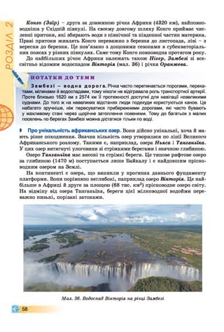 РОЗДІЛ
2
Конго (Заїр) - друга за довжиною річка Африки (4320 км), найповно-
водніша у Східній півкулі. На своєму довгому шляху Конго приймає чис­
ленні притоки, які збирають води з північної та південної частин материка.
Праві притоки живлять Конго переважно з березня до листопада, ліві - з
вересня до березня. Це пов’язано з дощовими сезонами в субекваторіаль­
них поясах у різних півкулях. Саме тому Конго повноводна протягом року.
До найбільших річок Африки належать також Нігер, Замбезі зі все­
світньо відомим водоспадом Вікторія (мал. 36) і річка Оранжева.
V Н О Т А Т К И Д О Т Е М И
Замбезі - водна дорога. Річка часто перетинається порогами, перека­
тами, мілинами й водоспадами, тому ніколи не відігравала роль транспортної артерії.
Проте близько 1620 км з 2574 км її протяжності доступні для навігації невеликими
суднами. До того ж на невеликих відстанях люди подекуди користуються каное. Це
набагато зручніше, ніж пересуватися прибережними дорогами, які часто бувають
у жахливому стані через щорічне затоплення повенями. Тому до багатьох з малих
поселень по берегах Замбезі можна дістатися тільки по воді.
І Про унікальність африканських озер. Вони дійсно унікальні, хоча й ма­
ють різне походження. Значна кількість озер утворилася по лінії Великого
Африканського розлому. Такими є, наприклад, озера Ньяса і Танганьїка.
У цих озер витягнуті улоговини зі стрімкими берегами і значною глибиною.
Озеро Танганьїка має високі та стрімкі береги. Це типове рифтове озеро
за глибиною (1470 м) поступається лише Байкалу і є найдовшим прісно­
водним озером на Землі.
На континенті є озера, що виникли у прогинах давнього фундаменту
платформи. Вони порівняно неглибокі, наприклад озеро Вікторія. Це най­
більше в Африці й друге за площею (68 тис. км2) прісноводне озеро світу.
На відміну від озера Танганьїка, береги цієї мілководної водойми пере­
важно низькі, порізані затоками.
Мал. 36. Водоспад Вікторія на річці Замбезі
 
