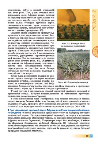 поширення, тобто в кожній природній
зоні вони різні. Так, у зоні вологих еква­
торіальних лісів Африки вплив людини
на природу проявляється здебільшого че­
рез часткову вирубку лісу. У гірських ра­
йонах важкі стовбури зрубаних дерев,
скочуючися схилами, дуже ушкоджують
ґрунтовий покрив, посилюючи його руйну­
вання - ерозію ґрунту (мал. 46).
Значний вплив людини на природу від­
чувається в зоні африканських саван. Так,
у багатьох районах саван з метою розвитку
землеробства ще й досі застосовують вогня­
но-підсічну систему господарювання. Че­
рез таке господарювання спалюється при­
родна рослинність, зменшується родючість
ґрунтів. Унаслідок збільшення поголів’я
худоби перевантажуються й виснажуються
пасовища, руйнується ґрунтово-рослин­
ний покрив. Усе це призводить до розши­
рення зони пустель (мал. 47). Спустелен-
ня земель на Африканському континенті
набуло нині катастрофічних темпів і
перетворилося на стихійне лихо. Сахара
неухильно наступає на савани, подекуди зі
швидкістю 1 км на рік.
Дуже бідна рослинність Сахари на око­
лицях пустелі знищується через надмірне
випасання худоби. Перевипас худоби, по­
жежі та катастрофічні посухи, які іноді
тривають близько п’яти років, порушили нестійку рівновагу в природних
комплексах, через що й почалося швидке спустелення.
У зоні пустель і напівпустель основні екологічні проблеми пов’язані зі
зрошенням земель. Штучне перезволоження на величезних просторах
призводить до засолення ґрунт ів.
У зоні вічнозелених лісів і чагарників, яку людина заселила й освоїла
давно, знищено багато лісів, а на їхньому місці влаштовано сільськогос­
подарські угіддя, приміром убогі пасовища для дрібної рогатої худоби чи
плантації для вирощування сільськогосподарських культур (мал. 48).
І Про національні природні парки Африки як об’єкти природної спадщи­
ни людства. З метою збереження органічного світу на материку створено
національні парки. Це природоохоронні території, де поряд з науковою
діяльністю дозволено обмежений туризм. До відомих національних парків
Африки належать Серенгеті, Нгоронгоро, парк Кіліманджаро, Амбосе-
лі, Королеви Єлизавети, водоспад Вікторія. Ці унікальні природні
комплекси перебувають під охороною не тільки тієї держави, на території
якої розміщені, а й усього людства, оскільки їх занесено до списку Світової
природної спадщини ЮНЕСКО.
69
РОЗДІЛ
2
 
