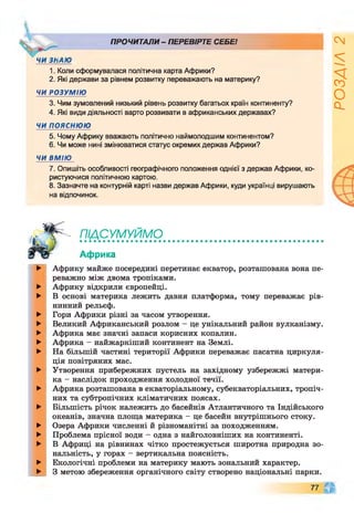 ПРОЧИТАЛИ - ПЕРЕВІРТЕ СЕБЕ!
1. Коли сформувалася політична карта Африки?
2. Які держави за рівнем розвитку переважають на материку?
ЧИ РОЗУМІЮ
3. Чим зумовлений низький рівень розвитку багатьох країн континенту?
4. Які види діяльності варто розвивати в африканських державах?
ЧИ ПОЯСНЮЮ
5. Чому Африку вважають політично наймолодшим континентом?
6. Чи може нині змінюватися статус окремих держав Африки?
ЧИ ВМІЮ
7. Опишіть особливості географічного положення однієї з держав Африки, ко-
ристуючися політичною картою.
8. Зазначте на контурній карті назви держав Африки, куди українці вирушають
на відпочинок.
ш сум уйм д
Африка
►
►
►
►
►
►
►
►
►
►
►
►
►
►
►
►
Африку майже посередині перетинає екватор, розташована вона пе­
реважно між двома тропіками.
Африку відкрили європейці.
В основі материка лежить давня платформа, тому переважає рів­
нинний рельєф.
Гори Африки різні за часом утворення.
Великий Африканський розлом - це унікальний район вулканізму.
Африка має значні запаси корисних копалин.
Африка - найжаркіший континент на Землі.
На більшій частині території Африки переважає пасатна циркуля­
ція повітряних мас.
Утворення прибережних пустель на західному узбережжі матери­
ка - наслідок проходження холодної течії.
Африка розташована в екваторіальному, субекваторіальних, тропіч­
них та субтропічних кліматичних поясах.
Більшість річок належить до басейнів Атлантичного та Індійського
океанів, значна площа материка - це басейн внутрішнього стоку.
Озера Африки численні й різноманітні за походженням.
Проблема прісної води - одна з найголовніших на континенті.
В Африці на рівнинах чітко простежується широтна природна зо­
нальність, у горах - вертикальна поясність.
Екологічні проблеми на материку мають зональний характер.
З метою збереження органічного світу створено національні парки.
77 А
РОЗДІЛ
2
 