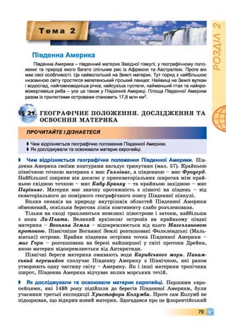 Південна Америка
Південна Америка - південний материк Західної півкулі, у географічному поло­
женні та природі якого багато спільних рис із Африкою та Австралією. Проте він
має свої особливості. Це найвологіший на Землі материк. Тут поряд з найбільшою
низовиною світу простягся велетенський гірський ланцюг. Найвищі на Землі вулкан
і водоспад, найповноводніша річка, найсухіша пустеля, найменший птах та найкро-
вожерливіша риба - усе це також у Південній Америці. Площа Південної Америки
разом із прилеглими островами становить 17,8 млн км2.
|§ 21. ГЕОГРАФ ІЧНЕ ПОЛОЖ ЕННЯ. ДОСЛІДЖ ЕННЯ ТА
* Ф ОСВОЄННЯ М АТЕРИКА
ПРОЧИТАЙТЕ ІДІЗНАЄТЕСЯ
І Чим відрізняється географічне положення Південної Америки.
І Як досліджували та освоювали материк європейці.
І Чим відрізняється географічне положення Південної Америки. Пів­
денна Америка своїми контурами нагадує трикутник (мал. 57). Крайньою
північною точкою материка є мис Галлінас, а південною - мис Фроуерд.
Найбільшої ширини він досягає у приекваторіальних широтах між край­
ньою східною точкою - мис Кабу-Бранку - та крайньою західною - мис
Паріньяс. Материк має значну протяжність з півночі на південь - від
екваторіального до помірного географічного поясу Південної півкулі.
Вплив океанів на природу внутрішніх областей Південної Америки
обмежений, оскільки берегова лінія континенту слабо розчленована.
Тільки на сході трапляються невеликі півострови і затоки, найбільша
з яких Ла-Плата. Великий архіпелаг островів на крайньому півдні
материка - Вогняна Земля - відокремлюється від нього Магеллановою
протокою. Північніше Вогняної Землі розташовані Фолклендські (Маль-
вінські) острови. Крайня південна острівна точка Південної Америки -
діис Горн - розташована на березі найширшої у світі протоки Дрейка,
якою материк відокремлюється від Антарктиди.
Північні береги материка омивають води Карибського моря. Панам­
ський перешийок сполучає Південну Америку з Північною, які разом
утворюють одну частину світу - Америку. Як і інші материки тропічних
широт, Південна Америка відчуває вплив морських течій.
І Як досліджували та освоювали материк європейці. Першими євро­
пейцями, які 1498 року підійшли до берегів Південної Америки, були
учасники третьої експедиції Христофора Колумба. Проте сам Колумб не
підозрював, що відкрив новий материк. Здогадався про це флорентійський
79 С і
РОЗДІЛ
2
 