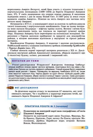 мореплавець Амеріго Веспуччі, який брав участь у кількох іспанських і
португальських експедиціях (1499-1504) до берегів Південної Америки
(мал. 57). У своїх щоденниках він уперше описав природу й населення
відвіданих земель і дав їм назву Новий Світ. З 1507 року ці землі стали
називати «країна Амеріго». Пізніше на честь Амеріго вся частина світу
дістала назву Америка.
Починаючи з XVI ст. у нововідкриті землі за золотом та сріблом ринули
тисячі іспанських і португальських завойовників. Саме на цьому матери­
ку вони шукали Ельдорадо - міфічну країну золота. Вогнем і мечем було
знищено цивілізацію інків, що існувала на території сучасної країни
Перу. Південну Америку було перетворено на колоніальні володіння. Пе­
реселенці з Європи заселяли прибережні та придатні для землеробства
райони, а місцеве населення відтісняли у внутрішні та гірські райони
материка.
Завойовуючи Південну Америку, її водночас і науково досліджували.
Найбільший внесок у пізнання континенту зробили Александр Гумбольдт
і Чарльз Дарвін (мал. 57).
Глибше вивчати окремі території материка розпочали у XX ст. Дослі­
джували внутрішні райони Амазонської низовини, збирали відомості про
її геологічну будову, клімат, рослинний і тваринний світ.
Н О Т А Т К И Д О Т Е М И
У ч е н і - д о с л і д н и к и П і в д е н н о ї А м е р и к и . Александр Гумбольдт
уперше всебічно описав окремі частини материка, перетнувши його від саван у ба­
сейні річки Оріноко до пустель західного узбережжя. Учений відкрив багато невідомих
раніше видів рослин і тварин. Піднявшись на вершину Чимборасо (6310 м), склав
опис висотної поясності Анд. Чарльз Дарвін на судні «Бігль» пройшов уздовж узбе­
режжя Південної Америки, зібрав численні колекції тварин і рослин. Саме досліджен­
ня цього континенту наштовхнуло вченого на розроблення еволюційної теорії розвитку
органічного світу Землі.
МОЇ Д О С Л І Д Ж Е Н Н Я
За фізичною картою атласу та малюнком 57 визначте, які течії
омивають материк. Чи є подібність у характері морських течій, що
омивають береги Південної Америки й Африки?
ПРАКТИЧНА РОБОТА № 5 (почат ок)
Позначення на контурній карті назв географічних об’єктів
Південної Америки
Позначте на контурній карті миси: Галлінас, Фроуерд, Ка-
бу-Бранку, Паріньяс, Горн; затоку Ла-Плата; протоки: Ма­
гелланова, Дрейка; Карибське море; острови: Вогняна
Земля, Фолклендські.
РОЗДІЛ
2
 