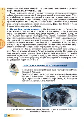 І
ZlVSO
висоти Анд становлять 3000-5000 м. Найвищою вершиною є гора Акон­
кагуа, висота якої 6959 м (мал. 59).
Анди - переважно молоді гори, що утворилися на заході материка вна­
слідок зіткнення океанічної і континентальної літосферних плит. Тут і
нині відбуваються гороутворювальні процеси, що супроводжуються силь­
ними землетрусами й вулканізмом. У результаті цих процесів утворилися
вулкани Котопахі (мал. 60) та Льюльяйльяко. Льодовики Анд надають
рельєфу гір різноманітних, часто примхливих, форм. Тут багато гребенів
і піків, кріслоподібних заглиблень.
І На що багаті надра континенту. На Бразильському та Гвіанському
плоскогір’ях є руди майже всіх металів. Це зумовлено складом гірських
порід. Тут добувають залізну руду, руди марганцю, алюмінію, урану, зо­
лото. В Андах зосереджені значні родовища мідних, свинцевих і цинкових
руд, коштовного каміння. В усьому світі відомі тутешні родовища смараг­
дів, розсипні родовища платини й золота, уміст яких у річному піску
збільшується після кожної зливи. Навпаки, посушливий клімат на край­
ньому заході материка сприяв утворенню в майже сухих водоймах йоду і
відомої чилійської селітри, з якої виробляють азотне добриво.
Приблизно на 1000 км тягнеться так званий олов’яний пояс Централь­
них Анд, де в рудах міститься багато рідкісних металів. З вулканізмом
Анд пов’язані значні поклади сірки й будівельних матеріалів. В осадових
відкладах у прогинах платформи й передгір’ях є поклади кам’яного вугілля,
нафти, газу. Найбільші родовища нафти зосереджені в передгір’ях Анд і
на узбережжі Карибського моря.
ПРАКТИЧНА РОБОТА № 5 (продовження)
Позначення на контурній карті назв географічних об’єктів
Південної Америки
Позначте на контурній карті такі основні форми рельєфу,
низовини: Амазонська, Орінокська, Ла-Платська; плоско­
гір’я: Бразильське, Гвіанське; гори Анди, г. Аконкагуа;
вулкани: Льюльяйльяко, Котопахі.
Мал. 60. Увінчаний снігом і льодом Котопахі - один з найвищих діючих
вулканів на Землі (5897 м)
84
 