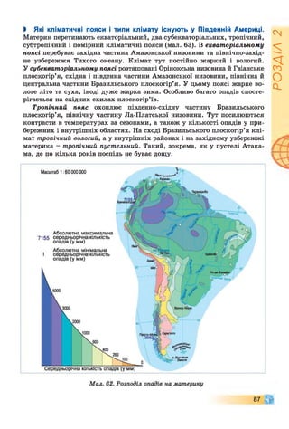 І Які кліматичні пояси і типи клімату існують у Південній Америці.
Материк перетинають екваторіальний, два субекваторіальних, тропічний,
субтропічний і помірний кліматичні пояси (мал. 63). В екваторіальному
поясі перебуває західна частина Амазонської низовини та північно-захід­
не узбережжя Тихого океану. Клімат тут постійно жаркий і вологий.
У субекваторіальному поясі розташовані Орінокська низовина й Гвіанське
плоскогір’я, східна і південна частини Амазонської низовини, північна й
центральна частини Бразильського плоскогір’я. У цьому поясі жарке во­
логе літо та суха, іноді дуже жарка зима. Особливо багато опадів спосте­
рігається на східних схилах плоскогір’їв.
Тропічний пояс охоплює південно-східну частину Бразильського
плоскогір’я, північну частину Ла-Платської низовини. Тут посилюються
контрасти в температурах за сезонами, а також у кількості опадів у при­
бережних і внутрішніх областях. На сході Бразильського плоскогір’я клі­
мат тропічний вологий, а у внутрішніх районах і на західному узбережжі
материка - тропічний пустельний. Такий, зокрема, як у пустелі Атака­
ма, де по кілька років поспіль не буває дощу.
87
РОЗДІЛ
2
 