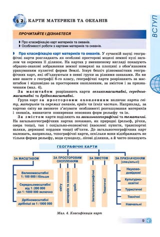 КАРТИ МАТЕРИКІВ ТА ОКЕАНІВ
ПРОЧИТАЙТЕ І ДІЗНАЄТЕСЯ
►Про класифікацію карт материків та океанів.
І Особливості роботи з картами материків та океанів.
І Про класифікацію карт материків та океанів. У сучасній науці геогра­
фічні карти розглядають як особливі просторові моделі земної кулі зага­
лом чи окремих її ділянок. На картах у зменшеному вигляді показують
образно-знакові зображення земної поверхні на площині з обов’язковим
урахуванням кулястої форми Землі. Існує безліч різноманітних геогра­
фічних карт, які об’єднуються в певні групи за різними ознаками. Як ви
вже знаєте з географії 6-го класу, географічні карти розрізняють за мас­
штабом і відповідно за просторовим охопленням, за змістом і за призна­
ченням (мал. 4).
За м а с ш т а б о м розрізняють карти великомасштабні, середньо-
масштабні та дрібномасштабні.
Група карт за п р о с т о р о в и м о х о п л е н н я м включає карти сві­
ту, материків та окремих океанів, країн чи їхніх частин. Наприклад, за
картою світу ви зможете з’ясувати особливості розташування материків
і океанів, визначити поширення основних форм рельєфу та ін.
За з м і с т о м карти поділяють на загальногеографічні та тематичні.
На загальногеографічних картах показано, як природні (рельєф, річки,
озера тощо), так і соціально-економічні (населені пункти, транспортні
шляхи, державні кордони тощо) об’єкти. До загальногеографічних карт
належать, наприклад, топографічні карти, оскільки вони відображають не
тільки форми рельєфу, води суходолу, лісові ділянки, а й часто показують
Мал. 4. Класифікація карт
ВСТУП
 