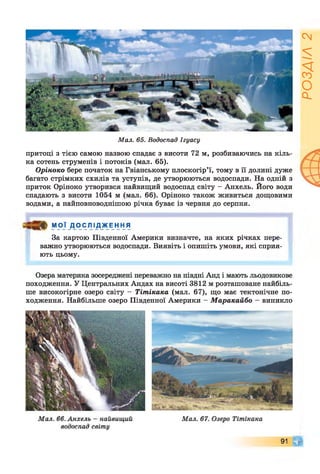 Мал. 65. Водоспад Ігуасу
притоці з тією самою назвою спадає з висоти 72 м, розбиваючись на кіль­
ка сотень струменів і потоків (мал. 65).
Оріноко бере початок на Гвіанському плоскогір’ї, тому в її долині дуже
багато стрімких схилів та уступів, де утворюються водоспади. На одній з
приток Оріноко утворився найвищий водоспад світу - Анхель. Його води
спадають з висоти 1054 м (мал. 66). Оріноко також живиться дощовими
водами, а найповноводнішою річка буває із червня до серпня.
МОЇ Д О С Л І Д Ж Е Н Н Я
За картою Південної Америки визначте, на яких річках пере­
важно утворюються водоспади. Виявіть і опишіть умови, які сприя­
ють цьому.
Озера материка зосереджені переважно на півдні Анд і мають льодовикове
походження. У Центральних Андах на висоті 3812 м розташоване найбіль­
ше високогірне озеро світу - Тітікака (мал. 67), що має тектонічне по­
ходження. Найбільше озеро Південної Америки - Маракайбо - виникло
91 Щ
РОЗДІЛ
2
 