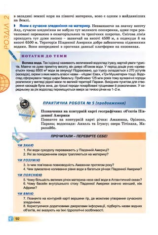 І
ZlVSO
в западині земної кори на півночі материка, воно є одним з найдавніших
на Землі.
І Яким є сучасне зледеніння на материку. Незважаючи на значну висоту
Анд, сучасне зледеніння не набуло тут великого поширення, адже гори роз­
ташовані переважно в екваторіальних та тропічних широтах. Снігова лінія
проходить тут дуже високо —зазвичай на висоті 4500 м, а подекуди й на
висоті 6500 м. Територія Південної Америки добре забезпечена підземними
водами. Вони зосереджені в прогинах давньої платформи на низовинах.
Н О Т А Т К И Д О Т Е М И
Велика вода. Так індіанці називають величезний водоспад Ігуасу, вартий уваги турис­
тів. Маючи не дуже примітну висоту, він дивує об’ємом води. У період дощів униз «зрива­
ється» понад 6500 м3 води за секунду! Підраховано, що Ігуасу складається з 270 уступів
(каскадів), окремі з яких мають власні назви - «Адам і Єва», «Три Мушкетери» тощо. Водо­
спад сформували тверді шари базальту. Приблизно 125 млн років тому вулканічні породи
розлилися у вигляді рідкої маси по великій території Парани. Вихідним пунктом для ство­
рення каскадів була зона, де гірські породи покарбовані тріщинами й розколинами. У се­
редньому за рік водоспад переміщується вверх за течією річки на 1-2 м.
ПРАКТИЧНА РОБОТА № 5 (продовж ення)
Позначення на контурній карті географічних об’єктів Пів­
денної Америки
Позначте на контурній карті річки: Амазонка, Оріноко,
Парана; водоспади: Анхель та Ігуасу; озера Тітікака, Ма­
ракайбо.
ПРОЧИТАЛИ- ПЕРЕВІРТЕ СЕБЕ!
ЧИ ЗНАЮ
1. Які води суходолу переважають у Південній Америці?
2. Які за походженням озера трапляються на материку?
ЧИ РОЗУМІЮ
3. Із чим пов’язана повноводність Амазонки протягом року?
4. Чим зумовлене коливання рівня води в багатьох річках Південної Америки?
ЧИ ПОЯСНЮЮ
5. Чому більшість великих річок материка несе свої води в Атлантичний океан?
6. Чому басейн внутрішнього стоку Південної Америки значно менший, ніж
Африки?
ЧИ ВМІЮ
7. Позначте на контурній карті вершини гір, де можливе утворення сучасного
зледеніння.
8. Користуючися додатковими джерелами інформації, підберіть назви водних
об’єктів, які вказують на їхні гідрологічні особливості.
92
 