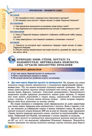 І
ZlVSO
ПРОЧИТАЛИ- ПЕРЕВІРТЕ СЕБЕ!
ЧИ ЗНАЮ
1. Які географічні пояси і природні зони перетинають материк?
2. Які своєрідні риси рослин і тварин сельви та саван Південної Америки?
ЧИ РОЗУМІЮ
3. Чим зумовлене виникнення на материку саван різних типів?
4. Чим відрізняються південноамериканська сельва та африканська гілея?
ЧИ п о я с н ю ю
5. Чому в Південній Америці порівняно з Африкою найбільший набір природ­
них зон?
6. Чому екваторіальні ліси Амазонії називають «легенями» планети?
ЧИ ВМІЮ
7. Позначте на контурній карті національні природні парки сельви та саван
Південної Америки.
8. Опишіть сельву, використавши такі слова: вологість, дощовий ліс, яруси, паль­
ми, крони, квіти.
26> ПРИРОДНІ ЗОНИ: СТЕПИ, ПУСТЕЛІ ТА
НАПІВПУСТЕЛІ. ВЕРТИКАЛЬНА ПОЯСНІСТЬ
АНД. СУЧАСНІ ЕКОЛОГІЧНІ ПРОБЛЕМ И
ПРОЧИТАЙТЕ і д із н а є т е с я
І Що таке пампа, берегові пустелі та напівпустелі.
І Якою є вертикальна поясність в Андах.
І Які сучасні екологічні проблеми існують на материку.
І Що таке пампа, берегові пустелі та напівпустелі. На південь від саван
кількість опадів значно зменшується і з’являються трав’янисті степи -
пампа (мал. 72), що мовою місцевих індіанців означає «рівнина». На чер­
воних дуже родючих ґрунтах пампи поширені такі злаки, як ковила, пам­
пасова трава, бородач, тонконіг. Унаслідок розорювання і безсистемного
випасання худоби природна рослинність пампи дуже змінена. З тварин
цієї зони досить рідкісними є страус нанду, пампаський і білохвостий
олень, гуанако. У річках пампи мешкає нутрія - цінна хутрова тварина.
Звідси вона була розселена по всьому світові.
На півдні материка в помірному поясі сформувалася не дуже характерна
для таких широт природна зона напівпустель і пустель. Вона є єдиною у сві­
ті, що виходить до узбережжя океану в межах помірного поясу. За умов не­
значної кількості опадів (близько 200 мм за рік) на тонкому шарі сіроземних
і бурих ґрунтів подекуди зростають злаки, кактуси та подушкоподібні чагар­
ники. Тваринний світ бідний, численними є тільки гризуни та плазуни.
Берегові пустелі та напівпустелі простягаються вузькою смугою (від 5°
до 28° пд. ш.) і на західному узбережжі Південної Америки. Близькість
океану зумовлює тут високу вологість повітря, значну частину року береги
96
 