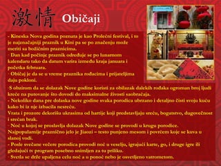 Običaji S obzirom da se dolazak Nove godine koristi za obilazak dalekih rođaka ogroman broj ljudi kreće na putovanje što dovodi do maksimalne živosti saobraćaja. - Nekoliko dana pre dolaska nove godine svaka porodica ubrzano i detaljno čisti svoju kuću kako bi iz nje izbacila nesreću. Vrata i prozore dekorišu ukrasima od hartije koji predstavljaju sreću, bogatstvo, dugovečnost i srećan brak. Noć u kojoj se proslavlja dolazak Nove godine se provodi u krugu porodice.  Najpopularnije praznično jelo je Jiaozi – testo punjeno mesom i povrćem koje se kuva u slanoj vodi. - Posle svečane večere porodica provodi noć u veselju, igrajući karte, go, i druge igre ili gledajući tv program posebno snimljen za tu priliku. Svetla se drže upaljena celu noć a u ponoć nebo je osvetljeno vatrometom. - Kineska Nova godina poznata je kao Prolećni festival, i to je najznačajniji praznik u Kini pa se po značenju može meriti sa božićnim praznicima.  Dan kad počinje praznik određuje se po lunarnom kalendaru tako da datum varira između kraja januara i početka februara.  Običaj je da se u vreme praznika rođacima i prijateljima daju pokloni. 