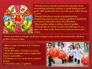 Kineski lunarni kalendar predstavlja najstariji metod hronološkog beleženja vremena u istoriji ljudskog roda i potiče 2004. godine pre nove ere, kada ga je vladar Huang Ti uveo. Kineski kalendar se sastoji od gregorijanskog i cilindričnog sistema mesec-sunce, a godina je podeljenja na 12 meseci dok jedan mesec ima 39,5 dana. Kinezi godine ređaju u cikluse od po 12 godina. Svaka godina je vezana za jednu životinju (pacov, vo, tigar, zec, zmaj, zmija, konj, ovca, majmun, petao, pas i svinja) Prema kineskoj astrologiji, tip ličnosti svakog čoveka zavisi od karakteristika određene godine u kojoj je rođen. Kinezi veruju da brojevi 6, 8 i 9 donose veliku sreću.  Među Kinezima ovi brojevi su veoma traženi kao telefonski brojevi, registarski brojevi automobila... Za brojeve 4 i 7 se veruje da su nesrećni brojevi 4 simboliše smrt, a 7 gubitak. 