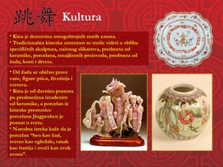 Kultura Od žada se obično prave vaze, figure ptica, životinja i cvetova. Kina je od davnina poznata po predmetima izrađenim od keramike, a porcelan iz kineske prestonice porcelana Jingpezhen je poznat u svetu. Narodna izreka kaže da je porcelan “beo kao žad, svetao kao ogledalo, tanak kao hartija i zvuči kao zvuk zvona”. Kina je domovina mnogobrojnih starih zanata. Tradicionalna kineska umetnost se može videti u obliku specifičnih skulptura, naivnog slikarstva, predmeta od keramike, porcelana, emajliranih proizvoda, predmeta od žada, kosti i drveta. 