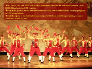 Kina danas ima oko 3000 umetničkih ansambala i isto toliko kulturnih centara, preko 3000 biblioteka i oko 1400 muzeja. Širom Kine postoji preko 1000 radio stanica i oko 1500 tv stanica koje emituju program za 95% stanovništva. Pekinška opera je tradicionalno kinesko pozorište koje kombinuje muziku, vokalno izvođenje, mimiku i ples. 