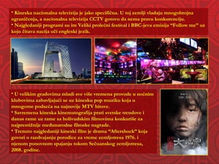 Kineska nacionalna televizija je jako specifična. U toj zemlji vladaju mnogobrojna ograničenja, a nacionalna televizija CCTV gotovo da nema pravu konkurenciju.  Najgledaniji programi su im Veliki prolećni festival i BBC-jeva emisija “Follow me” uz koju čitava nacija uči engleski jezik. U velikim gradovima mladi sve više vremena provode u noćnim klubovima zabavljajući se uz kinesku pop muziku koja u mnogome podseća na najnovije MTV hitove. Savremena kineska kinematografija prati svetske trendove i danas rame uz rame sa holivudskim filmovima konkuriše za najprestižnije međunarodne filmske nagrade. Trenuto najgledaniji kineski film je drama “Aftershock” koja govori o razdvajanju porodice za vreme zemljotresa 1976. i njenom ponovnom spajanju tokom Sečuanskog zemljotresa, 2008. godine. 