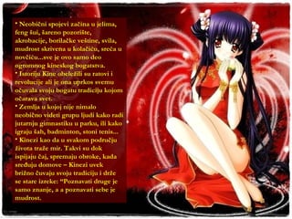 Neobični spojevi začina u jelima, feng šui, šareno pozorište, akrobacije, borilačke veštine, svila, mudrost skrivena u kolačiću, sreća u novčiću...sve je ovo samo deo ogromnog kineskog bogatstva. Istoriju Kine obeležili su ratovi i revolucije ali je ona uprkos svemu očuvala svoju bogatu tradiciju kojom očarava svet. Zemlja u kojoj nije nimalo neobično videti grupu ljudi kako radi jutarnju gimnastiku u parku, ili kako igraju šah, badminton, stoni tenis... Kinezi kao da u svakom području života traže mir. Takvi su dok ispijaju čaj, spremaju obroke, kada sređuju domove – Kinezi uvek brižno čuvaju svoju tradiciju i drže se stare izreke: “Poznavati druge je samo znanje, a a poznavati sebe je mudrost. 