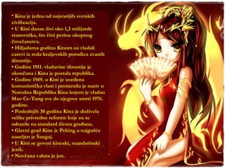 Kina je jedna od najstarijih svetskih civilizacija. •  U Kini danas živi oko 1,3 milijarde stanovnika, što čini petinu ukupnog čovečanstva. •  Hiljadama godina Kinom su vladali carevi iz reda kraljevskih porodica zvanih dinastije. •  Godine 1911. vladavine dinastije je okončana i Kina je postala republika. •  Godine 1949. u Kini je uvedena komunistička vlast i promenila je naziv u Narodna Republika Kina kojom je vladao Mao Ce-Tung sve do njegove smrti 1976. godine. •  Poslednjih 30 godina Kina je doživela velike privredne reforme koje su se odrazile na standard života građana. •  Glavni grad Kine je Peking a najgušće naseljen je Šangaj. •  U Kini se govori kineski, mandarinski jezik. •  Novčana valuta je jen. 