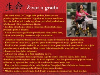 Život u gradu Kineska deca pohađaju razne umetničke sekcije i obavezno uče engleski jezik.  Kineskinje se udaju do 25. godine, grade karijeru u poslu i imaju ugodan život. Ukoliko bi se porodica odlučila za više dece zakon predviđa visoke novčane kazne koje bi porodicu dovele do bankrota. Kina veoma dobro funkcioniše u socijalizmu i građani su zdravstveno i socijalno osigurani.  Zdravstvene usluge su u Kini besplatne za sve.  Radni dan prosečne kineske porodice izgleda ovako: ustaje se veoma rano, zatim doručkuje, odlazi na posao i radi do 5 sati popodne. Oko 6 se porodica okuplja na večeri i odlazi se na spavanje što ranije da bi se odmorili za novi radni dan. Kinezi ne izlaze mnogo niti se zabavljaju kao Evropljani. Noćnih klubova ima samo u mondenskim četvrtima grada, ali tamo izlaze samo imućni. Mladi se najčešće druže jedni kod drugih u kućama i obavezno kao ritual piju čaj. Od smrti Maoa Ce-Tunga 1986. godine, kineska vlast pod ržava privredne reforme i trgovinu sa stranim zemljama. Sve više ljudi se seli iz sela u gradove, privučeni poslovima u fabrikama i višim standardom života. Gradska kineska porodica je moderna, oba roditelja rade, prosečna plata je 100eura.  Zakon dozvoljava gradskim porodicama samo jedno dete, koje se od najranijeg uzrasta ostavlja u obdanište.  