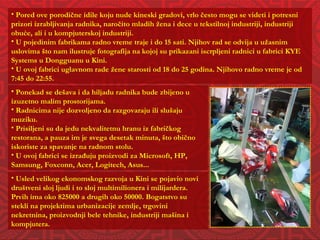 Pored ove porodične idile koju nude kineski gradovi, vrlo često mogu se videti i potresni prizori izrabljivanja radnika, naročito mladih žena i dece u tekstilnoj industriji, industriji obuće, ali i u kompjuterskoj industriji. U pojedinim fabrikama radno vreme traje i do 15 sati. Njihov rad se odvija u užasnim uslovima što nam ilustruje fotografija na kojoj su prikazani iscrpljeni radnici u fabrici KYE Systems u Dongguanu u Kini.  U ovoj fabrici uglavnom rade žene starosti od 18 do 25 godina. Njihovo radno vreme je od 7:45 do 22:55. Ponekad se dešava i da hiljadu radnika bude zbijeno u izuzetno malim prostorijama. Radnicima nije dozvoljeno da razgovaraju ili slušaju muziku. Prisiljeni su da jedu nekvalitetnu hranu iz fabričkog restorana, a pauza im je svega desetak minuta, što obično iskoriste za spavanje na radnom stolu.  U ovoj fabrici se izrađuju proizvodi za Microsoft, HP, Samsung, Foxconn, Acer, Logitech, Asus... Usled velikog ekonomskog razvoja u Kini se pojavio novi  društveni sloj ljudi i to sloj multimilionera i milijardera. Prvih ima oko 825000 a drugih oko 50000. Bogatstvo su stekli na projektima urbanizacije zemlje, trgovini nekretnina, proizvodnji bele tehnike, industriji mašina i kompjutera. 