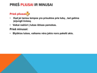PRIEŠ PLIUSAI IR MINUSAI

Prieš pliusai:
•   Kad jei tamsu lempos yra prisuktos prie lubų , tad galima
    įsijungti šviesą.
• Vaikai nežiūri į lubas ištisas pamokas.
Prieš minusai:
• Blyškios lubos, vaikams nėra jokio noro pakelti akis.
 