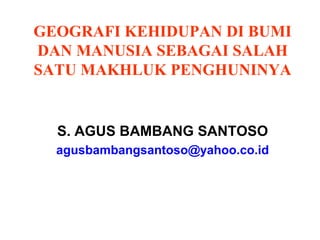 GEOGRAFI KEHIDUPAN DI BUMI
DAN MANUSIA SEBAGAI SALAH
SATU MAKHLUK PENGHUNINYA
S. AGUS BAMBANG SANTOSO
agusbambangsantoso@yahoo.co.id
 