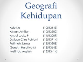 Geografi
Kehidupan
Ade Lia (10513143)
Aisyah Ashillah (10513502)
Anggi Lucky P (11513009)
Dwiayu Citra Putriani (12513714)
Fatimah Salma (13513308)
Ganesh Hardityo M (13513648)
Meilinda Arsylah (15513414)
 