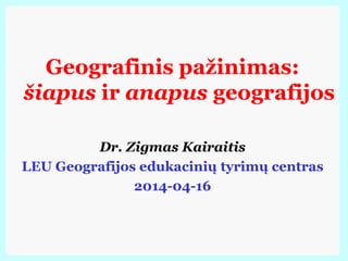 Geografinis pažinimas:
šiapus ir anapus geografijos
Dr. Zigmas Kairaitis
LEU Geografijos edukacinių tyrimų centras
2014-04-16
 