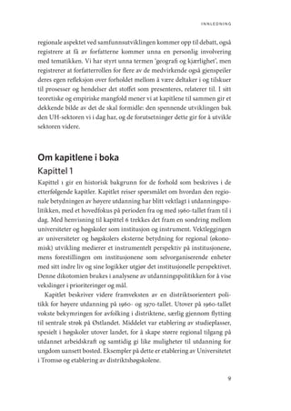 innledning
9
regionale aspektet ved samfunnsutviklingen kommer opp til debatt, også
registrere at få av forfatterne kommer unna en personlig involvering
med tematikken. Vi har styrt unna termen ‘geografi og kjærlighet’, men
registrerer at forfatterrollen for flere av de medvirkende også gjenspeiler
deres egen refleksjon over forholdet mellom å være deltaker i og tilskuer
til prosesser og hendelser det stoffet som presenteres, relaterer til. I sitt
teoretiske og empiriske mangfold mener vi at kapitlene til sammen gir et
dekkende bilde av det de skal formidle: den spennende utviklingen bak
den UH-sektoren vi i dag har, og de forutsetninger dette gir for å utvikle
sektoren videre.
Om kapitlene i boka
Kapittel 1
Kapittel 1 gir en historisk bakgrunn for de forhold som beskrives i de
etterfølgende kapitler. Kapitlet reiser spørsmålet om hvordan den regio-
nale betydningen av høyere utdanning har blitt vektlagt i utdanningspo-
litikken, med et hovedfokus på perioden fra og med 1960-tallet fram til i
dag. Med henvisning til kapittel 6 trekkes det fram en sondring mellom
universiteter og høgskoler som institusjon og instrument. Vektleggingen
av universiteter og høgskolers eksterne betydning for regional (økono-
misk) utvikling medierer et instrumentelt perspektiv på institusjonene,
mens forestillingen om institusjonene som selvorganiserende enheter
med sitt indre liv og sine logikker utgjør det institusjonelle perspektivet.
Denne dikotomien brukes i analysene av utdanningspolitikken for å vise
vekslinger i prioriteringer og mål.
Kapitlet beskriver videre framveksten av en distriktsorientert poli-
tikk for høyere utdanning på 1960- og 1970-tallet. Utover på 1960-tallet
vokste bekymringen for avfolking i distriktene, særlig gjennom flytting
til sentrale strøk på Østlandet. Middelet var etablering av studieplasser,
spesielt i høgskoler utover landet, for å skape større regional tilgang på
utdannet arbeidskraft og samtidig gi like muligheter til utdanning for
ungdom uansett bosted. Eksempler på dette er etablering av Universitetet
i Tromsø og etablering av distriktshøgskolene.
Geografi, kunnskap, vitenskap.indd 9 04-10-2019 07:27:10
 