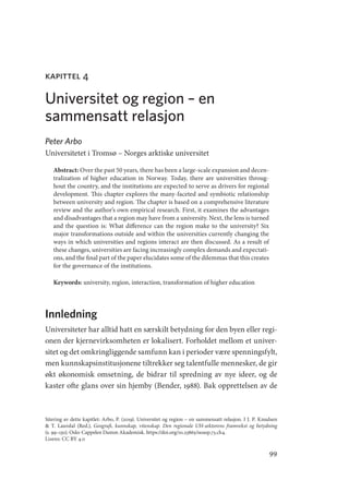 99
kapittel 4
Universitet og region – en
sammensatt relasjon
Peter Arbo
Universitetet i Tromsø – Norges arktiske universitet
Abstract: Over the past 50 years, there has been a large-scale expansion and decen-
tralization of higher education in Norway. Today, there are universities throug-
hout the country, and the institutions are expected to serve as drivers for regional
development. This chapter explores the many-faceted and symbiotic relationship
between university and region. The chapter is based on a comprehensive literature
review and the author’s own empirical research. First, it examines the advantages
and disadvantages that a region may have from a university. Next, the lens is turned
and the question is: What difference can the region make to the university? Six
major transformations outside and within the universities currently changing the
ways in which universities and regions interact are then discussed. As a result of
these changes, universities are facing increasingly complex demands and expectati-
ons, and the final part of the paper elucidates some of the dilemmas that this creates
for the governance of the institutions.
Keywords: university, region, interaction, transformation of higher education
Innledning
Universiteter har alltid hatt en særskilt betydning for den byen eller regi-
onen der kjernevirksomheten er lokalisert. Forholdet mellom et univer-
sitet og det omkringliggende samfunn kan i perioder være spenningsfylt,
men kunnskapsinstitusjonene tiltrekker seg talentfulle mennesker, de gir
økt økonomisk omsetning, de bidrar til spredning av nye ideer, og de
kaster ofte glans over sin hjemby (Bender, 1988). Bak opprettelsen av de
Sitering av dette kapitlet: Arbo, P. (2019). Universitet og region – en sammensatt relasjon. I J. P. Knudsen
 T. Lauvdal (Red.), ­
Geografi, kunnskap, vitenskap. Den regionale UH-sektorens framvekst og betydning
(s. 99–130). Oslo: Cappelen Damm Akademisk. https://doi.org/10.23865/noasp.73.ch4.
Lisens: CC BY 4.0
Geografi, kunnskap, vitenskap.indd 99 04-10-2019 07:27:14
 