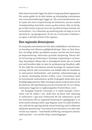 kapittel 4
100
fleste høyere læresteder ligger det derfor et langvarig lokalt engasjement.
Det samme gjelder for de eldre skolene og vitenskapelige institusjonene
som universitetsetableringen bygger på. Alle universitetshistoriene star-
ter typisk nok med en lang beretning om forhistorien, som kan omfatte
vitenskapsselskap, lærerskoler, museer og observatorier. Men om det lig-
ger en lokal innsats til grunn, hever det seg alltid en høyere himmel over
universitetene. I sin virksomhet og orientering peker de langt ut over de
nærmeste by- og region­
grensene. Så selv om et universitet er lokalisert i
en region, er det ikke primært til for regionen.
Den regionale dimensjonen
De europeiske universitetene har helt siden middelalderen vært bærere av
en kunnskap med allmenne gyldighetsfordringer. Disse var først foran-
kret i de hellige skrifter og antikkens mestere, men ble etter hvert basert
på eksperimentering, observasjon og kritisk etterprøving. Fokuset skif-
tet fra bevaring og overlevering av kunnskap til generering av ny kunn-
skap. Kunnskapen tilhørte ikke en eksemplarisk fortid, men en framtid
som med fornuftens hjelp var åpen for perfeksjonering (Koselleck, 1988).
På 1800-tallet ble universitetene sentrale hevstenger for nasjonal moder-
nisering. Med de tyske universitetene som forbilde søkte de å kombinere
en internasjonal lærdomskultur med praktiske embetsutdanninger og
en økende vitenskapelig aktivitet (Collett, 2004). Universitetene tjente
de framvoksende nasjonalstatene og fikk til gjengjeld statlig støtte og en
betydelig faglig autonomi. Både vitenskapen og den moderne staten sto for
det allmenne, slik Dag Østerberg (2015) har formulert det. De var tvilling-­
institusjoner; begge barn av opplysningstiden (Frank  Meyer, 2007).
Det Kongelige Frederiks Universitet er et typisk eksempel. Univer-
sitetet, som ble etablert i 1811, skulle først og fremst sikre utdanning
av embetsmenn i eget land. Professorene ble selv embetsmenn, og den
nye institusjonen fikk en avgjørende betydning for oppbyggingen av en
norsk statsforvaltning (Collett, 1999; Slagstad, 2006). Fra andre halvdel av
1800-tallet ble det også lagt økende vekt på forskning, med en tilhørende
akademisk spesialisering. Universitetet kastet dermed lys over ulike sider
ved den nye nasjonen – naturforhold, befolkning, næringsveier, historie,
språk og kultur – noe som ble viktig i nasjonsbyggingen.
Geografi, kunnskap, vitenskap.indd 100 04-10-2019 07:27:14
 