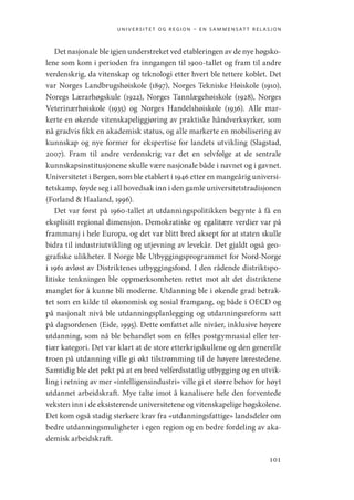 universitet og region – en sammensatt relasjon
101
Det nasjonale ble igjen understreket ved etableringen av de nye høgsko-
lene som kom i perioden fra inngangen til 1900-tallet og fram til andre
verdenskrig, da vitenskap og teknologi etter hvert ble tettere koblet. Det
var Norges Landbrugshøiskole (1897), Norges Tekniske Høiskole (1910),
Noregs Lærarhøgskule (1922), Norges Tannlægehøiskole (1928), Norges
Veterinærhøiskole (1935) og Norges Handelshøiskole (1936). Alle mar-
kerte en økende vitenskapeliggjøring av praktiske håndverksyrker, som
nå gradvis fikk en akademisk status, og alle markerte en mobilisering av
kunnskap og nye former for ekspertise for landets utvikling (­
Slagstad,
2007). Fram til andre verdenskrig var det en selvfølge at de sentrale
kunnskapsinstitusjonene skulle være nasjonale både i navnet og i gavnet.
Universitetet i Bergen, som ble etablert i 1946 etter en mangeårig universi-
tetskamp, føyde seg i all hovedsak inn i den gamle universitetstradisjonen
(Forland  Haaland, 1996).
Det var først på 1960-tallet at utdanningspolitikken begynte å få en
eksplisitt regional dimensjon. Demokratiske og egalitære verdier var på
frammarsj i hele Europa, og det var blitt bred aksept for at staten skulle
bidra til industriutvikling og utjevning av levekår. Det gjaldt også geo-
grafiske ulikheter. I Norge ble Utbyggingsprogrammet for Nord-Norge
i 1961 avløst av Distriktenes utbyggingsfond. I den rådende distriktspo-
litiske tenkningen ble oppmerksomheten rettet mot alt det distriktene
manglet for å kunne bli moderne. Utdanning ble i økende grad betrak-
tet som en kilde til økonomisk og sosial framgang, og både i OECD og
på nasjonalt nivå ble utdanningsplanlegging og utdanningsreform satt
på dagsordenen (Eide, 1995). Dette omfattet alle nivåer, inklusive høyere
utdanning, som nå ble behandlet som en felles postgymnasial eller ter-
tiær kategori. Det var klart at de store etterkrigskullene og den generelle
troen på utdanning ville gi økt tilstrømming til de høyere lærestedene.
Samtidig ble det pekt på at en bred velferdsstatlig utbygging og en utvik-
ling i retning av mer «intelligensindustri» ville gi et større behov for høyt
utdannet arbeidskraft. Mye talte imot å kanalisere hele den forventede
veksten inn i de eksisterende universitetene og vitenskapelige høgskolene.
Det kom også stadig sterkere krav fra «utdanningsfattige» landsdeler om
bedre utdanningsmuligheter i egen region og en bedre fordeling av aka-
demisk arbeidskraft.
Geografi, kunnskap, vitenskap.indd 101 04-10-2019 07:27:14
 