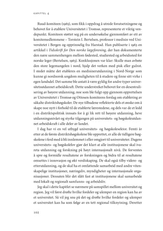 kapittel 4
102
Ruud-komiteen (1965), som fikk i oppdrag å utrede forutsetningene og
behovet for å etablere Universitetet i Tromsø, representerte et viktig ven-
depunkt. Komiteen støttet seg på en undersøkelse gjennomført av ett av
komitemedlemmene – Torstein I. Bertelsen, professor i medisin ved Uni-
versitetet i Bergen og opprinnelig fra Harstad. Han publiserte i 1963 en
artikkel i Tidsskrift for Den norske lægeforening, der han dokumenterte
den nære sammenhengen mellom fødested, studiested og arbeidssted for
norske leger (Bertelsen, 1963). Konklusjonen var klar: Skulle man avbøte
den store legemangelen i nord, hjalp det verken med pisk eller gulrot.
I stedet måtte det etableres en medisinerutdanning i Nord-Norge som
kunne gi nordnorsk ungdom muligheten til å studere og finne sitt virke i
egen landsdel. Det samme ble antatt å være gyldig for andre typer univer-
sitetsutdannet arbeidskraft. Dette understreket behovet for en desentrali-
sering av høyere utdanning, noe som ble fulgt opp gjennom opprettelsen
av Universitetet i Tromsø og Ottosen-komiteens forslag om etablering av
såkalte distriktshøgskoler. De nye tilbudene reflekterte dels et ønske om å
skape noe nytt i forhold til de etablerte lærestedene, og dels var de et ledd
i en distriktspolitisk innsats for å gi lik rett til høyere utdanning, heve
utdanningsnivået og styrke tilgangen på universitets- og høgskoleutdan-
net arbeidskraft i alle deler av landet.
I dag har vi en vel utbygd universitets- og høgskolesektor. Femti år
etter at de første distriktshøgskolene ble opprettet, er alle de tidligere høg-
skolene i ferd med å bli innlemmet i eller omgjort til universiteter. Dagens
universitets- og høgskolelov gjør det klart at alle institusjonene skal iva-
reta utdanning og forskning på høyt internasjonalt nivå. De forventes
å spre og formidle resultatene av forskningen og bidra til at resultatene
omsettes i innovasjon og økt verdiskaping. De skal også tilby videre- og
etterutdanning, og de skal ha et omfattende samarbeid med andre viten-
skapelige institusjoner, næringsliv, myndigheter og internasjonale orga-
nisasjoner. Dessuten blir det slått fast at institusjonene skal samarbeide
med lokalt og regionalt samfunns- og arbeidsliv.
Jeg skal i dette kapitlet se nærmere på samspillet mellom universitet og
region. Jeg vil først drøfte hvilke fordeler og ulemper en region kan ha av
et universitet. Så vil jeg snu på det og drøfte hvilke fordeler og ulemper
et universitet kan ha som følge av en tett regional tilknytning. Deretter
Geografi, kunnskap, vitenskap.indd 102 04-10-2019 07:27:14
 
