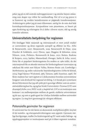 universitet og region – en sammensatt relasjon
103
peker jeg på en del sentrale endringsprosesser i og utenfor høyere utdan-
ning som skaper nye vilkår for samhandling. Det vil si at jeg prøver å
se framover og vurdere konsekvensene av pågående transformasjoner.
Avslutningsvis peker jeg på noen dilemmaer, særlig for de som skal lede
kunnskapsinstitusjonene. Synspunktene som presenteres, er basert på
egen forskning og erfaringene fra å delta i diverse styrer, råd og utvalg
innenfor sektoren.
Universitetets betydning for regionen
Det foreligger både nasjonalt og internasjonalt et stort antall studier
av universiteter og deres regionale samspill og effekter (se bl.a. Arbo
 ­
Benneworth, 2007; Benneworth, 2019; Benneworth  Fitjar, 2019;
­
Drucker  Goldstein, 2007; Florax, 1992; Huggins  Johnston, 2009;
Nilsson, 2006; Pinheiro, Benneworth  Jones, 2012; Rutten, Boekma
 Kuipers, 2003; Sæther, Mønnesland, Onsager, Sørlie  Arbo, 2000).
Dette ble et populært forskningstema fra midten av 1980-tallet, da det
internasjonalt ble en økende interesse for forskningsbasert innovasjon og
søkelyset ble rettet mot Silicon Valley, Bostons Route 128, Cambridge i
Storbritannia og andre suksessrike høyteknologisentre (Arbo  Selstad,
2004; Segal Quince Wicksteed, 1985; Tatsuno, 1986; Saxenian, 1996). De
fleste studiene har vært opptatt av å dokumentere hvordan universitetene
fungerer som drivkraft for regional utvikling. I et forsøk på å syntetisere
denne litteraturen har jeg selv pekt på ti gunstige effekter som en univer-
sitetsetablering kan ha, og jeg har brukt Universitetet i Tromsø (UiT) som
eksempel (Arbo, 2011; NOU 2008: 3, kapittel 16). UiT er en institusjon som
kommer i en mellomposisjon mellom de gamle, etablerte universitetene
og de nye, og som er godt egnet for å belyse forholdet mellom universitet
og region. La meg kort gjennomgå de viktigste effektene.
Potensielle gevinster for regionen
Et universitet har for det første en økonomisk multiplikatoreffekt, knyttet
til de inntekts- og etterspørselsvirkningene som oppstår. Gjennom stat-
lige bevilgninger, midler fra forskningsråd og EU samt andre bidrags- og
oppdragsprosjekter er institusjonen med på å tilføre regionen inntekter.
Geografi, kunnskap, vitenskap.indd 103 04-10-2019 07:27:14
 