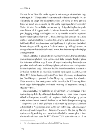 kapittel 4
104
En stor del av disse blir brukt regionalt, noe som gir økonomiske ring-
virkninger. UiT Norges arktiske universitet hadde for eksempel i 2018 en
omsetning på knapt fire milliarder kroner. Det meste av dette går til å
lønne de rundt 4000 ansatte og til å drifte bygninger, fartøy og utstyr.
Universitetet er dermed ikke bare en stor og viktig arbeidsplass i seg selv,
men bidrar til å opprettholde aktiviteten innenfor varehandel, trans-
port, bygg og anlegg, hotell og restaurant og en rekke andre bransjer som
leverer varer og tjenester til UiT, de ansatte og deres familier. På samme
måte er skatteinntektene vesentlige for å ivareta det kommunale tjenes-
tetilbudet. De 16 500 studentene skal også bo og leve gjennom studieåret,
basert på egne midler og støtte fra Lånekassen, og i tillegg kommer de
mange tilreisende i forbindelse med møter, konferanser og andre faglige
arrangementer.
For det andre har et universitet en mobiliseringseffekt. Når ungdom har
utdanningsmuligheter i egen region, og de ikke må reise langt av gårde
for å studere, vil flere velge å satse på høyere utdanning. Institusjonene
påvirker med andre ord studiebøyeligheten; de virker utdanningsmobi-
liserende (Fulsås, 1993). Felles for de aller fleste lærestedene er derfor at
de henter en stor del av studentene sine fra egen region (Stambøl, 2011).
Ifølge UiTs Felles studentsystem 2016/2017 kom 66 prosent av studentene
fra Nord-Norge, 22 prosent fra Sør-Norge og 12 prosent fra utlandet.1
Dette mønsteret har vært ganske stabilt over flere år. I Troms og Finn-
mark velger hovedtyngden av de som søker seg til høyere utdanning, å
studere ved UiT.
Et universitet har for det tredje en tilbudseffekt. Hovedoppgaven er å gi
utdanning, og de ferdig utdannede kandidatene gir i neste runde et større
tilbud av kompetent arbeidskraft i regionen. Både offentlige og private
virksomheter høster dermed fordelen av en bedre kompetansetilgang.
Tidligere var det et stort problem å rekruttere og holde på akademisk
arbeidskraft i Nord-Norge, men dette har endret seg. UiT, medregnet
de innfusjonerte høgskolene i Tromsø, Finnmark, Harstad og Narvik,
utdanner årlig omkring 2700 kandidater (bachelor, master, ph.d.). Kan-
didatundersøkelsen 2017 for UiT (Kantar TNS, 2017) viste at ett til tre
1	 Her er førstegangsregistrert adresse ved søknad til UiT lagt til grunn.
Geografi, kunnskap, vitenskap.indd 104 04-10-2019 07:27:14
 