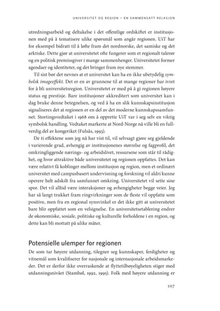 universitet og region – en sammensatt relasjon
107
utredningsarbeid og deltakelse i det offentlige ordskiftet er institusjo-
nen med på å tematisere ulike spørsmål som angår regionen. UiT har
for eksempel bidratt til å løfte fram det nordnorske, det samiske og det
arktiske. Dette gjør at universitetet ofte fungerer som et regionalt talerør
og en politisk premissgiver i mange sammenhenger. Universitetet former
agendaer og identiteter, og det bringer fram nye stemmer.
Til sist bør det nevnes at et universitet kan ha en ikke ubetydelig sym-
bolsk imageeffekt. Det er en av grunnene til at mange regioner har ivret
for å bli universitetsregion. Universitetet er med på å gi regionen høyere
status og prestisje. Bare institusjoner akkreditert som universitet kan i
dag bruke denne betegnelsen, og ved å ha en slik kunnskapsinstitusjon
signaliseres det at regionen er en del av det moderne kunnskapssamfun-
net. Stortingsvedtaket i 1968 om å opprette UiT var i seg selv en viktig
symbolsk handling. Vedtaket markerte at Nord-Norge nå ville bli en full-
verdig del av kongeriket (Fulsås, 1993).
De ti effektene som jeg nå har vist til, vil selvsagt gjøre seg gjeldende
i varierende grad, avhengig av institusjonenes størrelse og fagprofil, det
omkringliggende nærings- og arbeidslivet, ressursene som står til rådig-
het, og hvor attraktive både universitetet og regionen oppfattes. Det kan
være relativt få koblinger mellom institusjon og region, men et ordinært
universitet med campusbasert undervisning og forskning vil aldri kunne
operere helt adskilt fra samfunnet omkring. Universitetet vil sette sine
spor. Det vil alltid være interaksjoner og avhengigheter begge veier. Jeg
har så langt trukket fram ringvirkninger som de fleste vil oppfatte som
positive, men fra en regional synsvinkel er det ikke gitt at universitetet
bare blir oppfattet som en velsignelse. En universitetsetablering endrer
de økonomiske, sosiale, politiske og kulturelle forholdene i en region, og
dette kan bli mottatt på ulike måter.
Potensielle ulemper for regionen
De som tar høyere utdanning, tilegner seg kunnskaper, ferdigheter og
vitnemål som kvalifiserer for nasjonale og internasjonale arbeidsmarke-
der. Det er derfor ikke overraskende at flyttetilbøyeligheten stiger med
utdanningsnivået (Stambøl, 1992, 1995). Folk med høyere utdanning er
Geografi, kunnskap, vitenskap.indd 107 04-10-2019 07:27:14
 