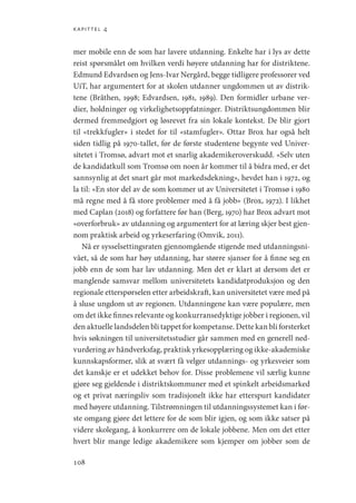 kapittel 4
108
mer mobile enn de som har lavere utdanning. Enkelte har i lys av dette
reist spørsmålet om hvilken verdi høyere utdanning har for distriktene.
Edmund Edvardsen og Jens-Ivar Nergård, begge tidligere professorer ved
UiT, har argumentert for at skolen utdanner ungdommen ut av distrik-
tene (Bråthen, 1998; Edvardsen, 1981, 1989). Den formidler urbane ver-
dier, holdninger og virkelighetsoppfatninger. Distriktsungdommen blir
dermed fremmedgjort og løsrevet fra sin lokale kontekst. De blir gjort
til «trekkfugler» i stedet for til «stamfugler». Ottar Brox har også helt
siden tidlig på 1970-tallet, før de første studentene begynte ved Univer-
sitetet i Tromsø, advart mot et snarlig akademikeroverskudd. «Selv uten
de kandidatkull som Tromsø om noen år kommer til å bidra med, er det
sannsynlig at det snart går mot markedsdekning», hevdet han i 1972, og
la til: «En stor del av de som kommer ut av Universitetet i Tromsø i 1980
må regne med å få store problemer med å få jobb» (Brox, 1972). I likhet
med Caplan (2018) og forfattere før han (Berg, 1970) har Brox advart mot
«overforbruk» av utdanning og argumentert for at læring skjer best gjen-
nom praktisk arbeid og yrkeserfaring (Omvik, 2011).
Nå er sysselsettingsraten gjennomgående stigende med utdanningsni-
vået, så de som har høy utdanning, har større sjanser for å finne seg en
jobb enn de som har lav utdanning. Men det er klart at dersom det er
manglende samsvar mellom universitetets kandidatproduksjon og den
regionale etterspørselen etter arbeidskraft, kan universitetet være med på
å sluse ungdom ut av regionen. Utdanningene kan være populære, men
om det ikke finnes relevante og konkurransedyktige jobber i regionen, vil
den aktuelle landsdelen bli tappet for kompetanse. Dette kan bli forsterket
hvis søkningen til universitetsstudier går sammen med en generell ned-
vurdering av håndverksfag, praktisk yrkesopplæring og ikke-­akademiske
kunnskapsformer, slik at svært få velger utdannings- og yrkesveier som
det kanskje er et udekket behov for. Disse problemene vil særlig kunne
gjøre seg gjeldende i distriktskommuner med et spinkelt arbeidsmarked
og et privat næringsliv som tradisjonelt ikke har etterspurt kandidater
med høyere utdanning. Tilstrømningen til utdanningssystemet kan i før-
ste omgang gjøre det lettere for de som blir igjen, og som ikke satser på
videre skolegang, å konkurrere om de lokale jobbene. Men om det etter
hvert blir mange ledige akademikere som kjemper om jobber som de
Geografi, kunnskap, vitenskap.indd 108 04-10-2019 07:27:14
 