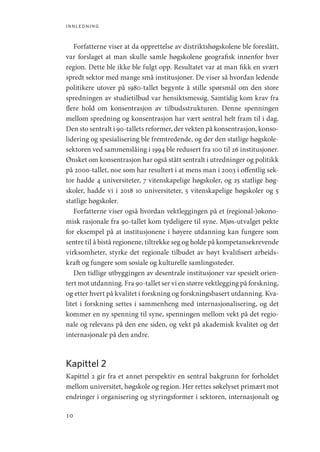 innledning
10
Forfatterne viser at da opprettelse av distriktshøgskolene ble foreslått,
var forslaget at man skulle samle høgskolene geografisk innenfor hver
region. Dette ble ikke ble fulgt opp. Resultatet var at man fikk en svært
spredt sektor med mange små institusjoner. De viser så hvordan ledende
politikere utover på 1980-tallet begynte å stille spørsmål om den store
spredningen av studietilbud var hensiktsmessig. Samtidig kom krav fra
flere hold om konsentrasjon av tilbudsstrukturen. Denne spenningen
mellom spredning og konsentrasjon har vært sentral helt fram til i dag.
Den sto sentralt i 90-tallets reformer, der vekten på konsentrasjon, konso-
lidering og spesialisering ble fremtredende, og der den statlige høgskole-
sektoren ved sammenslåing i 1994 ble redusert fra 100 til 26 institusjoner.
Ønsket om konsentrasjon har også stått sentralt i utredninger og politikk
på 2000-tallet, noe som har resultert i at mens man i 2003 i offentlig sek-
tor hadde 4 universiteter, 7 vitenskapelige høgskoler, og 25 statlige høg-
skoler, hadde vi i 2018 10 universiteter, 5 vitenskapelige høgskoler og 5
statlige høgskoler.
Forfatterne viser også hvordan vektleggingen på et (regional-)økono-
misk rasjonale fra 90-tallet kom tydeligere til syne. Mjøs-utvalget pekte
for eksempel på at institusjonene i høyere utdanning kan fungere som
sentre til å bistå regionene, tiltrekke seg og holde på kompetansekrevende
virksomheter, styrke det regionale tilbudet av høyt kvalifisert arbeids-
kraft og fungere som sosiale og kulturelle samlingssteder.
Den tidlige utbyggingen av desentrale institusjoner var spesielt orien-
tert mot utdanning. Fra 90-tallet ser vi en større vektlegging på forskning,
og etter hvert på kvalitet i forskning og forskningsbasert utdanning. Kva-
litet i forskning settes i sammenheng med internasjonalisering, og det
kommer en ny spenning til syne, spenningen mellom vekt på det regio-
nale og relevans på den ene siden, og vekt på akademisk kvalitet og det
internasjonale på den andre.
Kapittel 2
Kapittel 2 gir fra et annet perspektiv en sentral bakgrunn for forholdet
mellom universitet, høgskole og region. Her rettes søkelyset primært mot
endringer i organisering og styringsformer i sektoren, internasjonalt og
Geografi, kunnskap, vitenskap.indd 10 04-10-2019 07:27:10
 