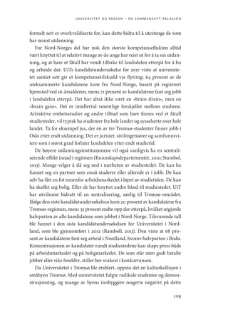 universitet og region – en sammensatt relasjon
109
formelt sett er overkvalifiserte for, kan dette bidra til å utestenge de som
har minst utdanning.
For Nord-Norges del har nok den største kompetanseflukten alltid
vært knyttet til at relativt mange av de unge har reist ut for å ta sin utdan-
ning, og at bare et fåtall har vendt tilbake til landsdelen etterpå for å bo
og arbeide der. UiTs kandidatundersøkelse for 2017 viste at universite-
tet samlet sett gir et kompetansetilskudd via flytting. 64 prosent av de
uteksaminerte kandidatene kom fra Nord-Norge, basert på registrert
hjemsted ved 16-årsalderen, mens 71 prosent av kandidatene fant seg jobb
i landsdelen etterpå. Det har altså ikke vært en «brain drain», men en
«brain gain». Det er imidlertid vesentlige forskjeller mellom studiene.
Attraktive embetsstudier og andre tilbud som bare finnes ved et fåtall
studiesteder, vil typisk ha studenter fra hele landet og sysselsette over hele
landet. Ta for eksempel jus, der én av tre Tromsø-studenter finner jobb i
Oslo etter endt utdanning. Det er jurister, sivilingeniører og samfunnsvi-
tere som i størst grad forlater landsdelen etter endt studietid.
De høyere utdanningsinstitusjonene vil også vanligvis ha en sentrali-
serende effekt innad i regionen (Kunnskapsdepartementet, 2010; Stambøl,
2013). Mange velger å slå seg ned i nærheten av studiestedet. De kan ha
funnet seg en partner som ennå studerer eller allerede er i jobb. De kan
selv ha fått en fot innenfor arbeidsmarkedet i løpet av studietiden. De kan
ha skaffet seg bolig. Eller de har knyttet andre bånd til studiestedet. UiT
har utvilsomt bidratt til en sentralisering, særlig til Tromsø-­
området.
Ifølge den siste kandidatundersøkelsen kom 20 prosent av kandidatene fra
Tromsø-regionen, mens 35 prosent endte opp der etterpå, hvilket utgjorde
halvparten av alle kandidatene som jobbet i Nord-Norge. Tilsvarende tall
ble funnet i den siste kandidatundersøkelsen for Universitetet i Nord-
land, som ble gjennomført i 2012 (Rambøll, 2013). Den viste at 68 pro-
sent av kandidatene fant seg arbeid i Nordland, hvorav halvparten i Bodø.
­
Konsentrasjonen av kandidater rundt studiestedene kan skape press både
på arbeidsmarkedet og på boligmarkedet. De som står uten godt betalte
jobber eller rike foreldre, stiller her svakest i konkurransen.
Da Universitetet i Tromsø ble etablert, oppsto det en kulturkollisjon i
småbyen Tromsø. Med universitetet fulgte radikale studenter og demon-
strasjonstog, og mange av byens innbyggere reagerte negativt på dette
Geografi, kunnskap, vitenskap.indd 109 04-10-2019 07:27:14
 