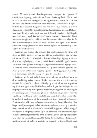universitet og region – en sammensatt relasjon
111
ansatte. Mens universitetet kan fungere som en magnet for regionen, vil
en attraktiv region gi universitetet ekstra tiltrekningskraft. Her ser det
ut til at de mest sentrale og folkerike regionene har et fortrinn. De har
det mest varierte studietilbudet, arbeidstilbudet, servicetilbudet og kul-
turtilbudet. I hovedstadsregionen er det få av de unge som reiser ut for å
studere, og Oslo mottar samtidig mange studiesøkende utenfra. De kom-
mer fordi de vet at dette er et sted der de kan få ivaretatt et bredt spek-
ter av interesser, og de kommer fordi andre har tenkt likedan før, slik at
nykommerne gjerne har bekjente der. De samme faktorene teller for de
som vurderer en jobb på universitetet, men her kan også andre forhold
være mer utslagsgivende, slik som jobbmuligheter for ektefelle og skole-
og fritidstilbud for barn.
Regioner som ikke er like sentrale, kan spille på andre fortrinn. Ved
siden av å tilby mindre og mer oversiktlige studiemiljøer, kan de være
attraktive i kraft av universitetets fysiske utforming, tilgangen på stu-
denthybler og boliger, et lavere prisnivå, kortere reisetider, gode idretts-
fasiliteter, allsidige friluftsmuligheter, spennende festivaler og mye annet.
Ikke minst spiller vertskommunen en viktig rolle. Den kan gjøre en for-
skjell gjennom aktiv tilrettelegging og støtte til utbygging av studenthy-
bler, barnehager, kollektivtransport og andre tjenester.
Regionen vil for det andre kunne ha betydning for utdanningene og
deres kvalitet og yrkesrelevans. Det kan være en stor styrke for univer-
sitetet å ha regionale avtakere i offentlig og privat sektor som engasjerer
seg i utformingen av studietilbudene, deltar i gjennomføringen av stu-
dieprogrammene og tilbyr praksisplasser og muligheter for skriving av
prosjektoppgaver. Dette er med på å sikre at utdanningene er oppdaterte
og etterspurte. Studierelatert kontakt med arbeidslivet øker sannsynlig-
heten for at studentene vil finne en relevant jobb etter endt utdanning.
Profesjonsfag, slik som sykepleierutdanning og lærerutdanning, har
lenge vært kjennetegnet ved et tett samarbeid med yrkes- og praksisfel-
tene, men vi ser nå at tilsvarende samarbeid bygges ut i tilknytning til
stadig flere studieprogrammer, og at det etableres nye traineeordninger.
Et nært utdanningssamarbeid med eksterne aktører kan også resultere i
mer etter- og videreutdanningsaktivitet og dermed økte oppdragsinntek-
ter til universitetet. Alle universiteter og høgskoler er i dag pålagt å ha et
Geografi, kunnskap, vitenskap.indd 111 04-10-2019 07:27:14
 