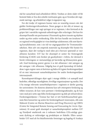 kapittel 4
112
råd for samarbeid med arbeidslivet (RSA). Verdien av dette rådet vil bli
bestemt både av hva den enkelte institusjon gjør, og av hvordan det regi-
onale nærings- og arbeidslivet velger å engasjerer seg.
For det tredje vil regionen kunne være en vesentlig ressurs når det
gjelder forskningsvirksomheten. Noen ganger er det slik at temaer og
problemstillinger nær sagt springer ut av regionen, i den forstand at de
griper fatt i særskilte regionale utfordringer eller erfaringer. Det kan for
eksempel handle om partisanene i Finnmark og deres innsats og skjebne
under og etter andre verdenskrig. Eller det kan handle om årsakene til
en regional overhyppighet av visse dødelige sykdommer, slik som hjerte-
og karsykdommer, som i sin tid var utgangspunktet for Tromsøunder-
søkelsen. Men selv om empirisk materiale og eksempler blir hentet fra
regionen, skjer det vanligvis med sikte på å besvare spørsmål av mer
allmenn karakter. UiT har for eksempel et senter for fremragende
forskning (CAGE) som forsker på gasshydrater i Arktis, for dermed å
forstå virkningene av metanutslipp på havmiljø og klimasystem gene-
relt. God forskning prøver gjerne å se det allmenne i det særegne og
det særegne i det allmenne. Følgelig kan et godt kjennskap til forhol-
dene i egen region være et fortrinn og bidra til å gjøre forskningsmiljøet
til en mer interessant samarbeidspartner for andre forskningsmiljøer
internasjonalt.
Kunnskapsutviklingen skjer også i mange tilfeller i et samspill med
bedrifter, offentlige myndigheter, frivillige organisasjoner og media. Det
å ha mange relevante samarbeidspartnere i regionen er derfor gunstig
for universitetet. De eksterne aktørene kan selv etterspørre forskning og
tilføre ressurser, de kan være partnere i forskningssøknader, og de kan
være med på å sette opp felles forskningssentre og dele på infrastruktur.
Forskningsmiljøene i Tromsø har hatt et tett bedriftssamarbeid gjen-
nom flere konsortier og sentre for forskningsbasert innovasjon, slik som
Mabcent (Centre on Marine Bioactives and Drug Discovery) og CIRFA
(Centre for Integrated Remote Sensing and Forecasting for Arctic Ope-
rations). Et annet godt eksempel er samarbeidsprosjektet mellom UiT
og Finnfjord smelteverk om å redusere bedriftens CO2-utslipp gjen-
nom dyrking av mikroalger og produksjon av fiskefôr. Ellers samar-
beider UiT med alt fra lokalhistoriske foreninger og hagelag til Andøya
Geografi, kunnskap, vitenskap.indd 112 04-10-2019 07:27:14
 