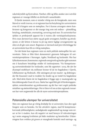 universitet og region – en sammensatt relasjon
113
rakettskytefelt og Kystvakten. Nærhet, tillit og felles ønsker om å utvikle
regionen er i mange tilfeller en drivkraft i samarbeidet.
Et fjerde moment, som er mindre viktig enn de foregående, men som
likevel er verdt å nevne, er at regionen kan ha betydning for universitetets
evne til å fungere som en møteplass. For å kunne arrangere større kon-
feranser og kongresser er det mange ting som må ordnes – påmelding,
betaling, møtelokaler, overnatting, servering med mer. Et universitet har
sjelden et profesjonelt apparat for å ivareta alle vertskapsfunksjonene.
Hvis man derimot kan støtte seg på gode arrangører, hoteller og attrak-
sjoner, er det lettere å kunne ta på seg større faglige arrangementer og
sikre at alt går som smurt. Regionen er dermed med på å tilrettelegge for
at universitetet kan bli en viktig møteplass.
For det femte kan regionen være en sterk politisk støttespiller for uni-
versitetet. Dette er blitt klart demonstrert gjennom bidragene til uni-
versitetsprosjektene i Stavanger, Agder, Nordland og Innlandet. Her har
fylkeskommuner,kommuner,regionaleenergiverkogbankergåttsammen
om å kanalisere betydelige midler til institusjonene. Via ­
Kompetanse-
og universitetsfondet for Innlandet, som ble opprettet i 2005, ble det for
eksempel mobilisert 183 millioner kroner til de tre høgskolene i Gjøvik,
Lillehammer og Hedmark. Alle satsingene på nye master- og doktorgra-
der ble finansiert med to tredeler fra fondet og en tredel fra høgskolene
selv. Med dette klarte de tre høgskolene å bygge opp 17 mastergrader og
fem doktorgrader fram til 2012. Støtte har også blitt gitt til forskningspro-
sjekter, senterdannelser og professorater, og det har vært avgitt politiske
uttalelser og støtteerklæringer. Det er liten tvil om at den regionale innsat-
sen har vært avgjørende for alle de nyere universitetsprosjektene.
Potensielle ulemper for universitetet
Men om regionen kan gi viktig drahjelp for et universitet, kan den også
fungere som en hemsko. En lite attraktiv region, med få kompetanse-
krevende jobbmuligheter, nedadgående ungdomskull og mange som rei-
ser ut for å studere, kan slå negativt ut med hensyn til rekrutteringen
og i neste omgang kvaliteten på både studenter og lærerkrefter. Utdan-
ningene kan svekkes på grunn av manglende kontakt med nærings- og
Geografi, kunnskap, vitenskap.indd 113 04-10-2019 07:27:14
 